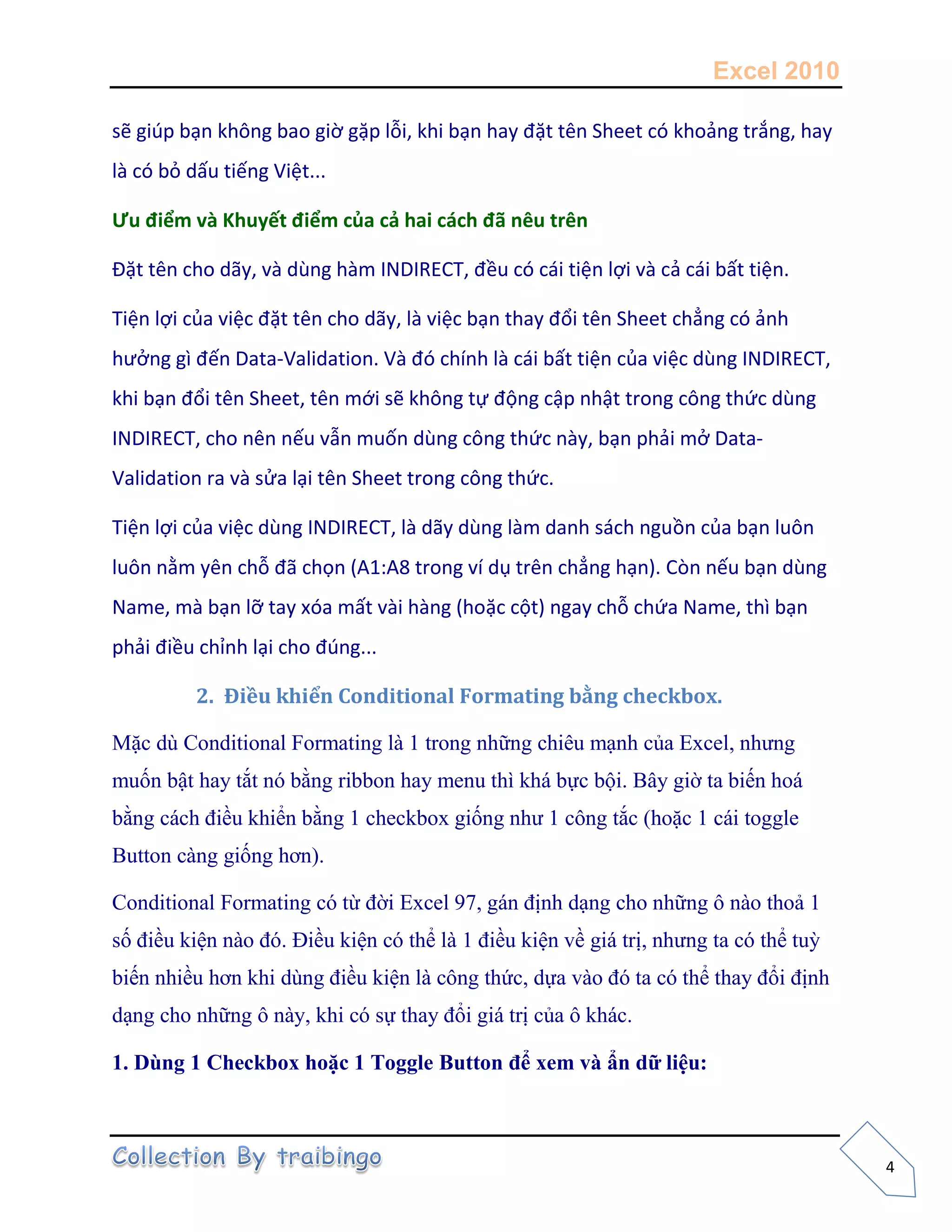 Excel 2010
4
sẽ giúp bạn không bao giờ gặp lỗi, khi bạn hay đặt tên Sheet có khoảng trắng, hay
là có bỏ dấu tiếng Việt...
Ưu điểm và Khuyết điểm của cả hai cách đã nêu trên
Đặt tên cho dãy, và dùng hàm INDIRECT, đều có cái tiện lợi và cả cái bất tiện.
Tiện lợi của việc đặt tên cho dãy, là việc bạn thay đổi tên Sheet chẳng có ảnh
hưởng gì đến Data-Validation. Và đó chính là cái bất tiện của việc dùng INDIRECT,
khi bạn đổi tên Sheet, tên mới sẽ không tự động cập nhật trong công thức dùng
INDIRECT, cho nên nếu vẫn muốn dùng công thức này, bạn phải mở Data-
Validation ra và sửa lại tên Sheet trong công thức.
Tiện lợi của việc dùng INDIRECT, là dãy dùng làm danh sách nguồn của bạn luôn
luôn nằm yên chỗ đã chọn (A1:A8 trong ví dụ trên chẳng hạn). Còn nếu bạn dùng
Name, mà bạn lỡ tay xóa mất vài hàng (hoặc cột) ngay chỗ chứa Name, thì bạn
phải điều chỉnh lại cho đúng...
2. Điều khiển Conditional Formating bằng checkbox.
Mặc dù Conditional Formating là 1 trong những chiêu mạnh của Excel, nhưng
muốn bật hay tắt nó bằng ribbon hay menu thì khá bực bội. Bây giờ ta biến hoá
bằng cách điều khiển bằng 1 checkbox giống như 1 công tắc (hoặc 1 cái toggle
Button càng giống hơn).
Conditional Formating có từ đời Excel 97, gán định dạng cho những ô nào thoả 1
số điều kiện nào đó. Điều kiện có thể là 1 điều kiện về giá trị, nhưng ta có thể tuỳ
biến nhiều hơn khi dùng điều kiện là công thức, dựa vào đó ta có thể thay đổi định
dạng cho những ô này, khi có sự thay đổi giá trị của ô khác.
1. Dùng 1 Checkbox hoặc 1 Toggle Button để xem và ẩn dữ liệu:
 
