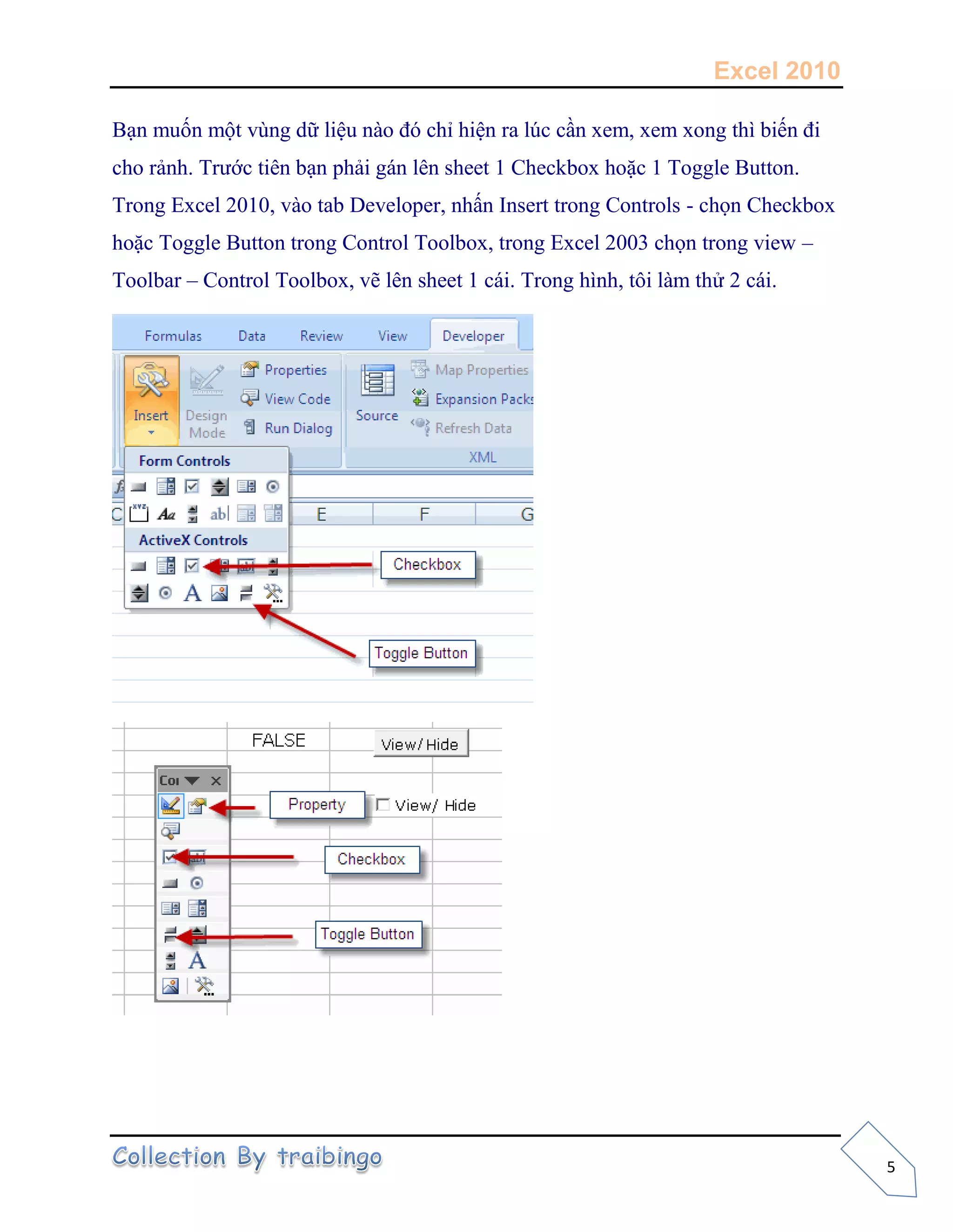 Excel 2010
5
Bạn muốn một vùng dữ liệu nào đó chỉ hiện ra lúc cần xem, xem xong thì biến đi
cho rảnh. Trước tiên bạn phải gán lên sheet 1 Checkbox hoặc 1 Toggle Button.
Trong Excel 2010, vào tab Developer, nhấn Insert trong Controls - chọn Checkbox
hoặc Toggle Button trong Control Toolbox, trong Excel 2003 chọn trong view –
Toolbar – Control Toolbox, vẽ lên sheet 1 cái. Trong hình, tôi làm thử 2 cái.
.................
 