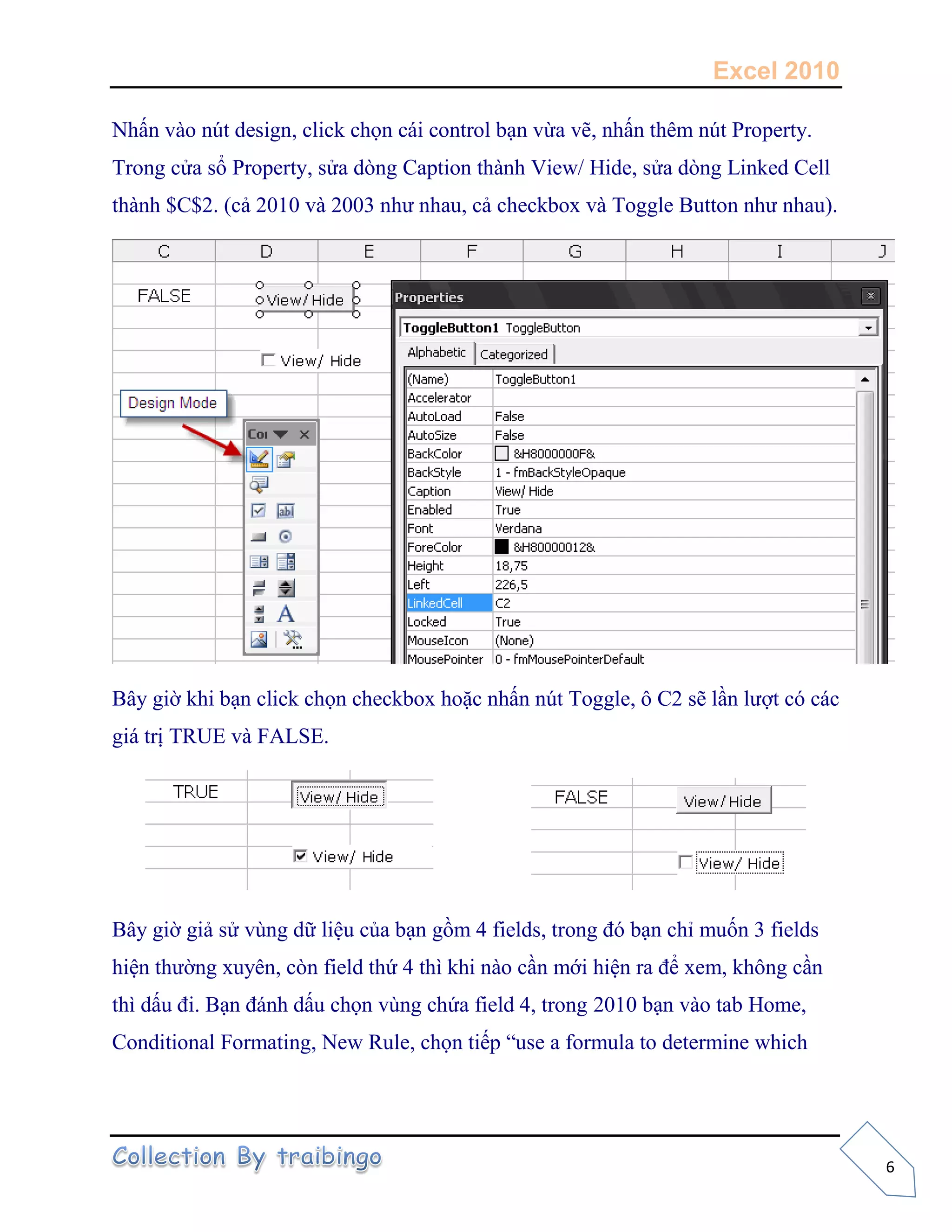 Excel 2010
6
Nhấn vào nút design, click chọn cái control bạn vừa vẽ, nhấn thêm nút Property.
Trong cửa sổ Property, sửa dòng Caption thành View/ Hide, sửa dòng Linked Cell
thành $C$2. (cả 2010 và 2003 như nhau, cả checkbox và Toggle Button như nhau).
Bây giờ khi bạn click chọn checkbox hoặc nhấn nút Toggle, ô C2 sẽ lần lượt có các
giá trị TRUE và FALSE.
..................
Bây giờ giả sử vùng dữ liệu của bạn gồm 4 fields, trong đó bạn chỉ muốn 3 fields
hiện thường xuyên, còn field thứ 4 thì khi nào cần mới hiện ra để xem, không cần
thì dấu đi. Bạn đánh dấu chọn vùng chứa field 4, trong 2010 bạn vào tab Home,
Conditional Formating, New Rule, chọn tiếp “use a formula to determine which
 