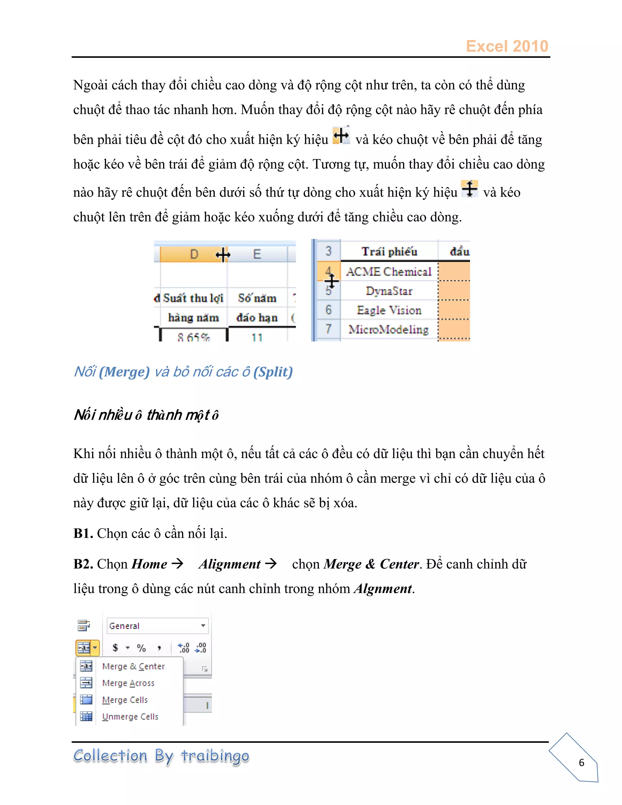 Excel 2010
6
Ngoài cách thay đổi chiều cao dòng và độ rộng cột như trên, ta còn có thể dùng
chuột để thao tác nhanh hơn. Muốn thay đổi độ rộng cột nào hãy rê chuột đến phía
bên phải tiêu đề cột đó cho xuất hiện ký hiệu và kéo chuột về bên phải để tăng
hoặc kéo về bên trái để giảm độ rộng cột. Tương tự, muốn thay đổi chiều cao dòng
nào hãy rê chuột đến bên dưới số thứ tự dòng cho xuất hiện ký hiệu và kéo
chuột lên trên để giảm hoặc kéo xuống dưới để tăng chiều cao dòng.
Nối (Merge) và bỏ nối các ô (Split)
Nối nhiều ô thành một ô
Khi nối nhiều ô thành một ô, nếu tất cả các ô đều có dữ liệu thì bạn cần chuyển hết
dữ liệu lên ô ở góc trên cùng bên trái của nhóm ô cần merge vì chỉ có dữ liệu của ô
này được giữ lại, dữ liệu của các ô khác sẽ bị xóa.
B1. Chọn các ô cần nối lại.
B2. Chọn Home Alignment chọn Merge & Center. Để canh chỉnh dữ
liệu trong ô dùng các nút canh chỉnh trong nhóm Algnment.
 