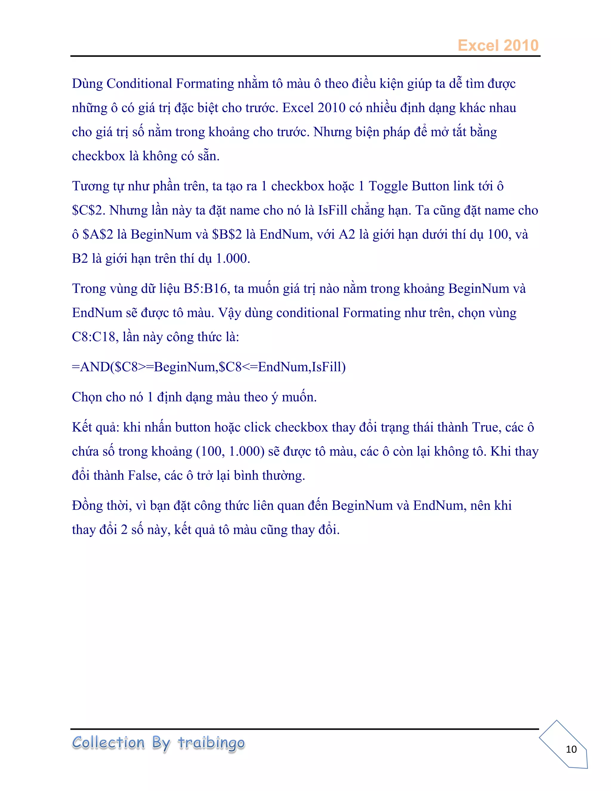 Excel 2010
10
Dùng Conditional Formating nhằm tô màu ô theo điều kiện giúp ta dễ tìm được
những ô có giá trị đặc biệt cho trước. Excel 2010 có nhiều định dạng khác nhau
cho giá trị số nằm trong khoảng cho trước. Nhưng biện pháp để mở tắt bằng
checkbox là không có sẵn.
Tương tự như phần trên, ta tạo ra 1 checkbox hoặc 1 Toggle Button link tới ô
$C$2. Nhưng lần này ta đặt name cho nó là IsFill chẳng hạn. Ta cũng đặt name cho
ô $A$2 là BeginNum và $B$2 là EndNum, với A2 là giới hạn dưới thí dụ 100, và
B2 là giới hạn trên thí dụ 1.000.
Trong vùng dữ liệu B5:B16, ta muốn giá trị nào nằm trong khoảng BeginNum và
EndNum sẽ được tô màu. Vậy dùng conditional Formating như trên, chọn vùng
C8:C18, lần này công thức là:
=AND($C8>=BeginNum,$C8<=EndNum,IsFill)
Chọn cho nó 1 định dạng màu theo ý muốn.
Kết quả: khi nhấn button hoặc click checkbox thay đổi trạng thái thành True, các ô
chứa số trong khoảng (100, 1.000) sẽ được tô màu, các ô còn lại không tô. Khi thay
đổi thành False, các ô trở lại bình thường.
Đồng thời, vì bạn đặt công thức liên quan đến BeginNum và EndNum, nên khi
thay đổi 2 số này, kết quả tô màu cũng thay đổi.
 