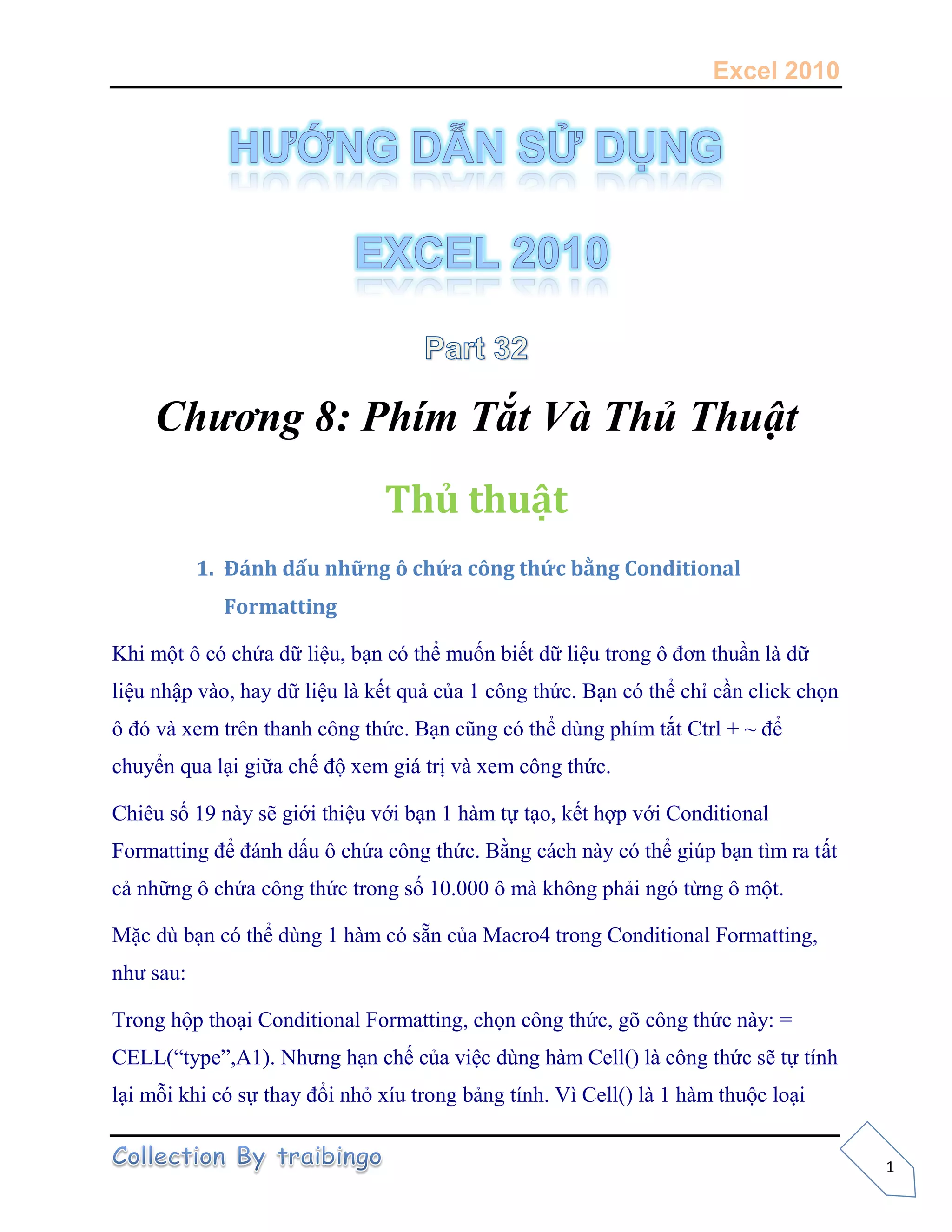 Excel 2010
1
Chương 8: Phím Tắt Và Thủ Thuật
Thủ thuật
1. Đánh dấu những ô chứa công thức bằng Conditional
Formatting
Khi một ô có chứa dữ liệu, bạn có thể muốn biết dữ liệu trong ô đơn thuần là dữ
liệu nhập vào, hay dữ liệu là kết quả của 1 công thức. Bạn có thể chỉ cần click chọn
ô đó và xem trên thanh công thức. Bạn cũng có thể dùng phím tắt Ctrl + ~ để
chuyển qua lại giữa chế độ xem giá trị và xem công thức.
Chiêu số 19 này sẽ giới thiệu với bạn 1 hàm tự tạo, kết hợp với Conditional
Formatting để đánh dấu ô chứa công thức. Bằng cách này có thể giúp bạn tìm ra tất
cả những ô chứa công thức trong số 10.000 ô mà không phải ngó từng ô một.
Mặc dù bạn có thể dùng 1 hàm có sẵn của Macro4 trong Conditional Formatting,
như sau:
Trong hộp thoại Conditional Formatting, chọn công thức, gõ công thức này: =
CELL(“type”,A1). Nhưng hạn chế của việc dùng hàm Cell() là công thức sẽ tự tính
lại mỗi khi có sự thay đổi nhỏ xíu trong bảng tính. Vì Cell() là 1 hàm thuộc loại
 