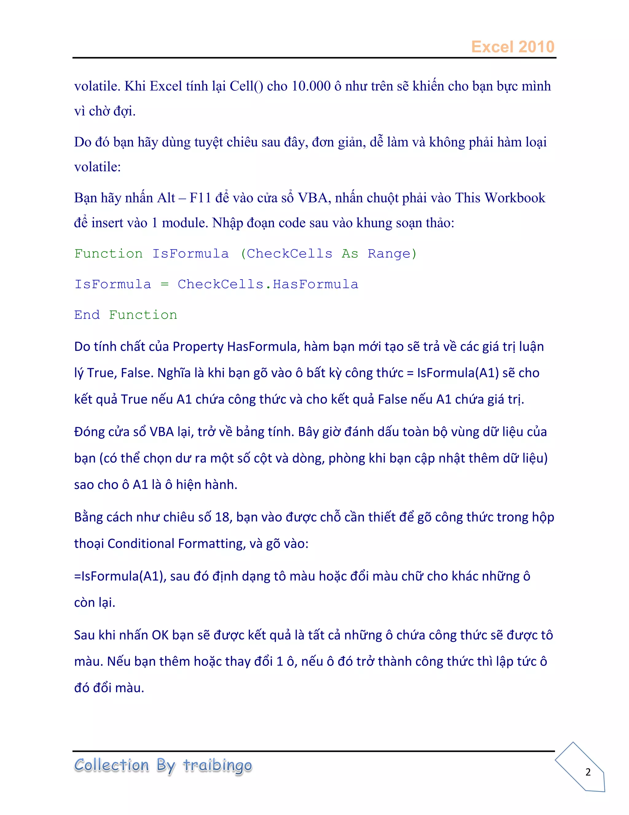 Excel 2010
2
volatile. Khi Excel tính lại Cell() cho 10.000 ô như trên sẽ khiến cho bạn bực mình
vì chờ đợi.
Do đó bạn hãy dùng tuyệt chiêu sau đây, đơn giản, dễ làm và không phải hàm loại
volatile:
Bạn hãy nhấn Alt – F11 để vào cửa sổ VBA, nhấn chuột phải vào This Workbook
để insert vào 1 module. Nhập đoạn code sau vào khung soạn thảo:
Function IsFormula (CheckCells As Range)
IsFormula = CheckCells.HasFormula
End Function
Do tính chất của Property HasFormula, hàm bạn mới tạo sẽ trả về các giá trị luận
l{ True, False. Nghĩa là khi bạn gõ vào ô bất kz công thức = IsFormula(A1) sẽ cho
kết quả True nếu A1 chứa công thức và cho kết quả False nếu A1 chứa giá trị.
Đóng cửa sổ VBA lại, trở về bảng tính. Bây giờ đánh dấu toàn bộ vùng dữ liệu của
bạn (có thể chọn dư ra một số cột và dòng, phòng khi bạn cập nhật thêm dữ liệu)
sao cho ô A1 là ô hiện hành.
Bằng cách như chiêu số 18, bạn vào được chỗ cần thiết để gõ công thức trong hộp
thoại Conditional Formatting, và gõ vào:
=IsFormula(A1), sau đó định dạng tô màu hoặc đổi màu chữ cho khác những ô
còn lại.
Sau khi nhấn OK bạn sẽ được kết quả là tất cả những ô chứa công thức sẽ được tô
màu. Nếu bạn thêm hoặc thay đổi 1 ô, nếu ô đó trở thành công thức thì lập tức ô
đó đổi màu.
 