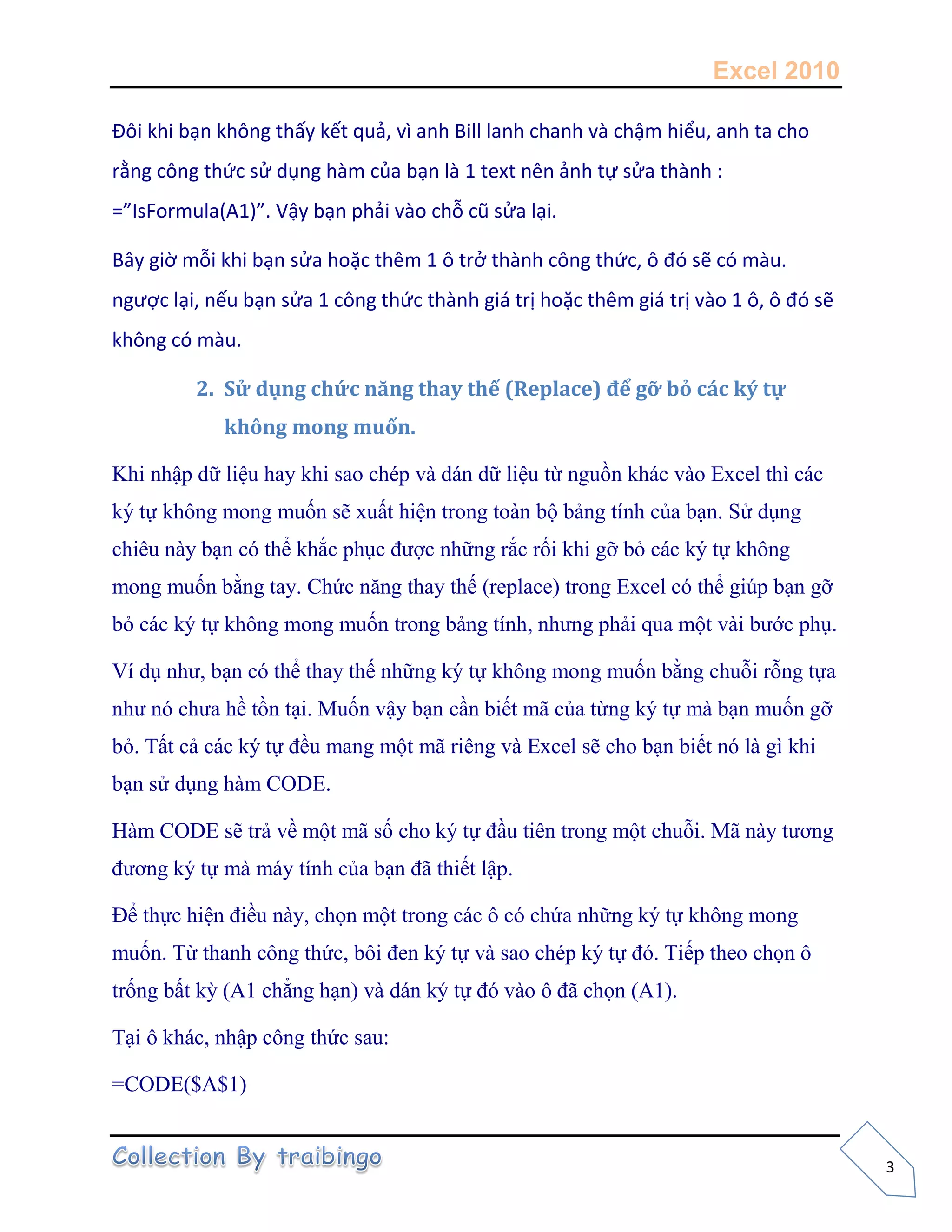 Excel 2010
3
Đôi khi bạn không thấy kết quả, vì anh Bill lanh chanh và chậm hiểu, anh ta cho
rằng công thức sử dụng hàm của bạn là 1 text nên ảnh tự sửa thành :
=”IsFormula(A1)”. Vậy bạn phải vào chỗ cũ sửa lại.
Bây giờ mỗi khi bạn sửa hoặc thêm 1 ô trở thành công thức, ô đó sẽ có màu.
ngược lại, nếu bạn sửa 1 công thức thành giá trị hoặc thêm giá trị vào 1 ô, ô đó sẽ
không có màu.
2. Sử dụng chức năng thay thế (Replace) để gỡ bỏ các ký tự
không mong muốn.
Khi nhập dữ liệu hay khi sao chép và dán dữ liệu từ nguồn khác vào Excel thì các
ký tự không mong muốn sẽ xuất hiện trong toàn bộ bảng tính của bạn. Sử dụng
chiêu này bạn có thể khắc phục được những rắc rối khi gỡ bỏ các ký tự không
mong muốn bằng tay. Chức năng thay thế (replace) trong Excel có thể giúp bạn gỡ
bỏ các ký tự không mong muốn trong bảng tính, nhưng phải qua một vài bước phụ.
Ví dụ như, bạn có thể thay thế những ký tự không mong muốn bằng chuỗi rỗng tựa
như nó chưa hề tồn tại. Muốn vậy bạn cần biết mã của từng ký tự mà bạn muốn gỡ
bỏ. Tất cả các ký tự đều mang một mã riêng và Excel sẽ cho bạn biết nó là gì khi
bạn sử dụng hàm CODE.
Hàm CODE sẽ trả về một mã số cho ký tự đầu tiên trong một chuỗi. Mã này tương
đương ký tự mà máy tính của bạn đã thiết lập.
Để thực hiện điều này, chọn một trong các ô có chứa những ký tự không mong
muốn. Từ thanh công thức, bôi đen ký tự và sao chép ký tự đó. Tiếp theo chọn ô
trống bất kỳ (A1 chẳng hạn) và dán ký tự đó vào ô đã chọn (A1).
Tại ô khác, nhập công thức sau:
=CODE($A$1)
 