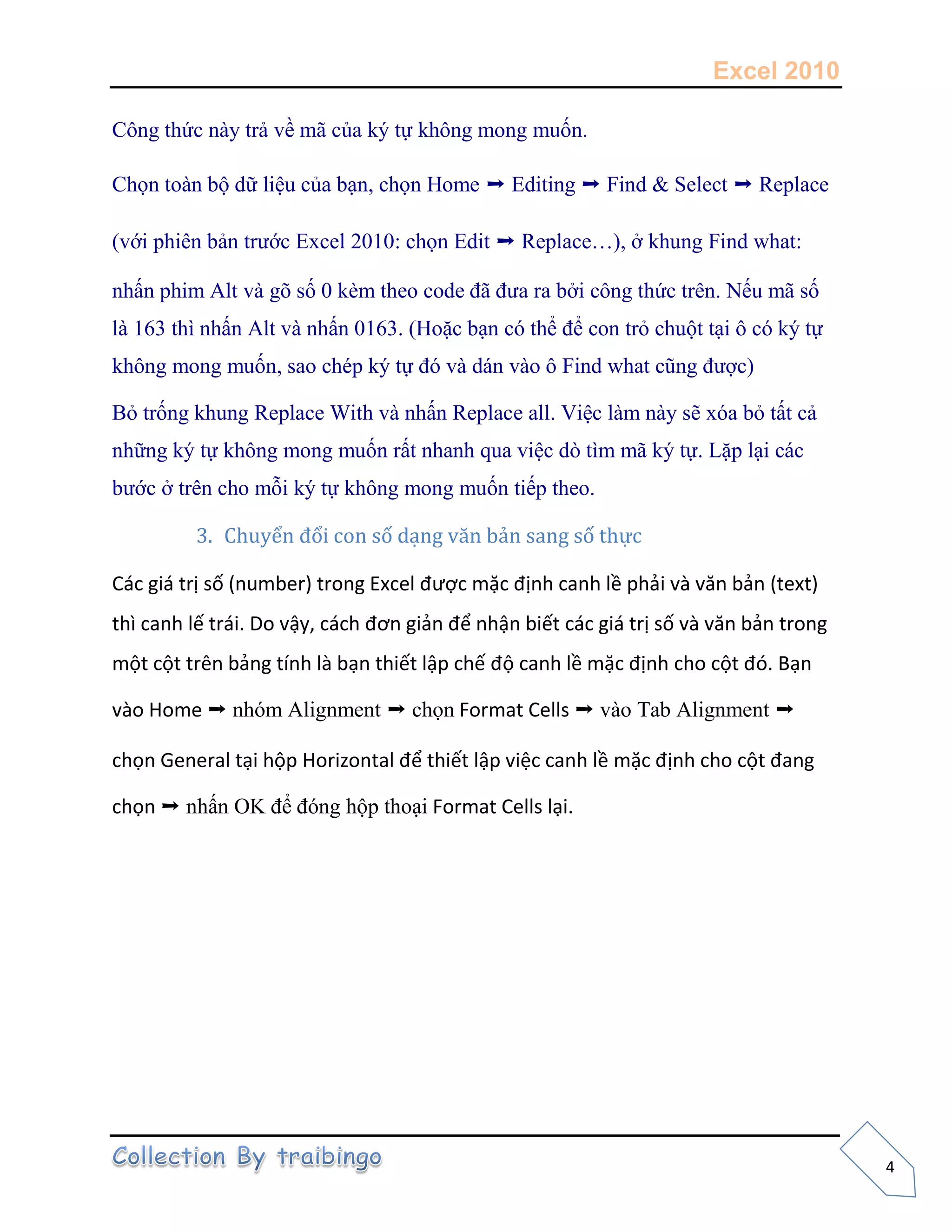 Excel 2010
4
Công thức này trả về mã của ký tự không mong muốn.
Chọn toàn bộ dữ liệu của bạn, chọn Home ➝ Editing ➝ Find & Select ➝ Replace
(với phiên bản trước Excel 2010: chọn Edit ➝ Replace…), ở khung Find what:
nhấn phim Alt và gõ số 0 kèm theo code đã đưa ra bởi công thức trên. Nếu mã số
là 163 thì nhấn Alt và nhấn 0163. (Hoặc bạn có thể để con trỏ chuột tại ô có ký tự
không mong muốn, sao chép ký tự đó và dán vào ô Find what cũng được)
Bỏ trống khung Replace With và nhấn Replace all. Việc làm này sẽ xóa bỏ tất cả
những ký tự không mong muốn rất nhanh qua việc dò tìm mã ký tự. Lặp lại các
bước ở trên cho mỗi ký tự không mong muốn tiếp theo.
3. Chuyển đổi con số dạng văn bản sang số thực
Các giá trị số (number) trong Excel được mặc định canh lề phải và văn bản (text)
thì canh lế trái. Do vậy, cách đơn giản để nhận biết các giá trị số và văn bản trong
một cột trên bảng tính là bạn thiết lập chế độ canh lề mặc định cho cột đó. Bạn
vào Home ➝ nhóm Alignment ➝ chọn Format Cells ➝ vào Tab Alignment ➝
chọn General tại hộp Horizontal để thiết lập việc canh lề mặc định cho cột đang
chọn ➝ nhấn OK để đóng hộp thoại Format Cells lại.
 