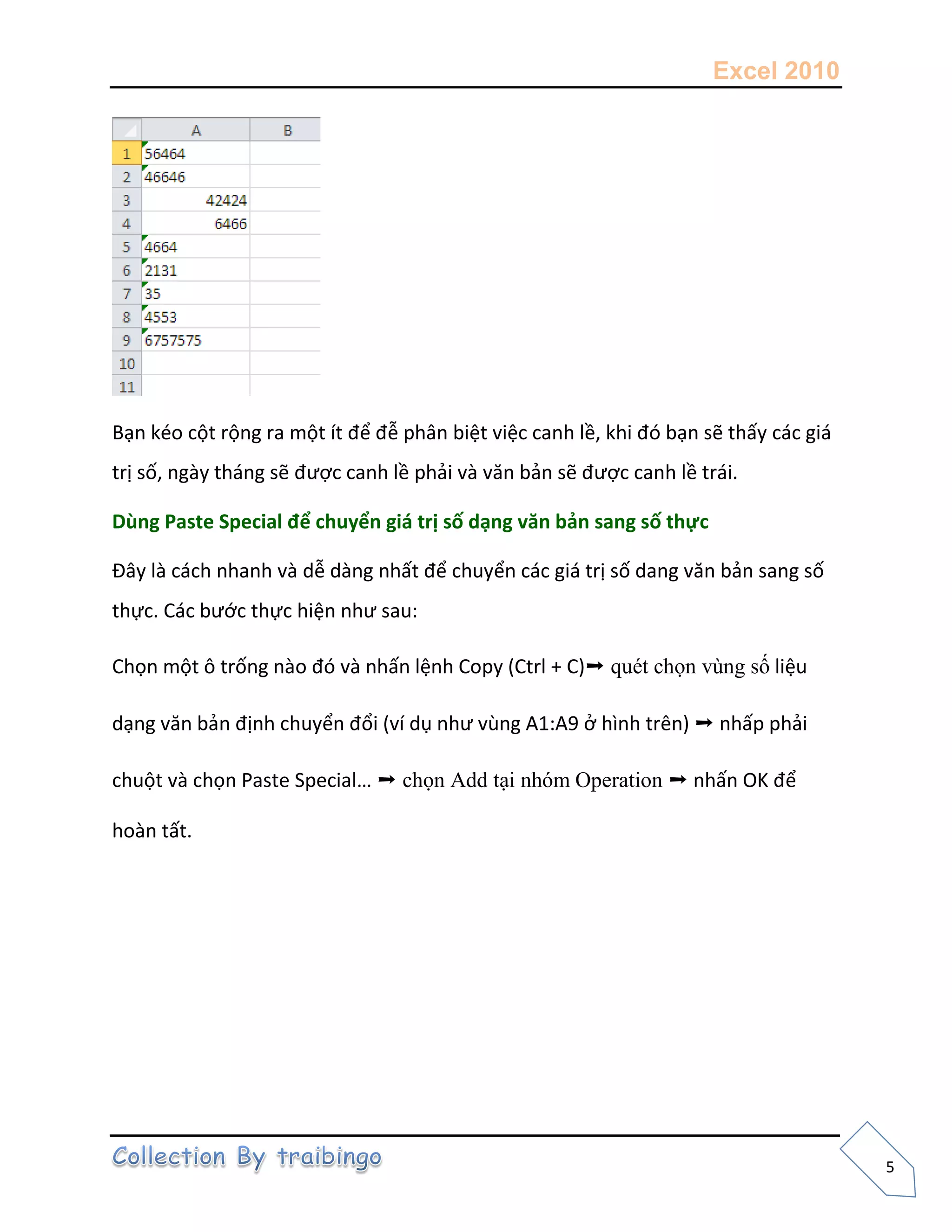 Excel 2010
5
Bạn kéo cột rộng ra một ít để đễ phân biệt việc canh lề, khi đó bạn sẽ thấy các giá
trị số, ngày tháng sẽ được canh lề phải và văn bản sẽ được canh lề trái.
Dùng Paste Special để chuyển giá trị số dạng văn bản sang số thực
Đây là cách nhanh và dễ dàng nhất để chuyển các giá trị số dang văn bản sang số
thực. Các bước thực hiện như sau:
Chọn một ô trống nào đó và nhấn lệnh Copy (Ctrl + C)➝ quét chọn vùng số liệu
dạng văn bản định chuyển đổi (ví dụ như vùng A1:A9 ở hình trên) ➝ nhấp phải
chuột và chọn Paste Special… ➝ chọn Add tại nhóm Operation ➝ nhấn OK để
hoàn tất.
 