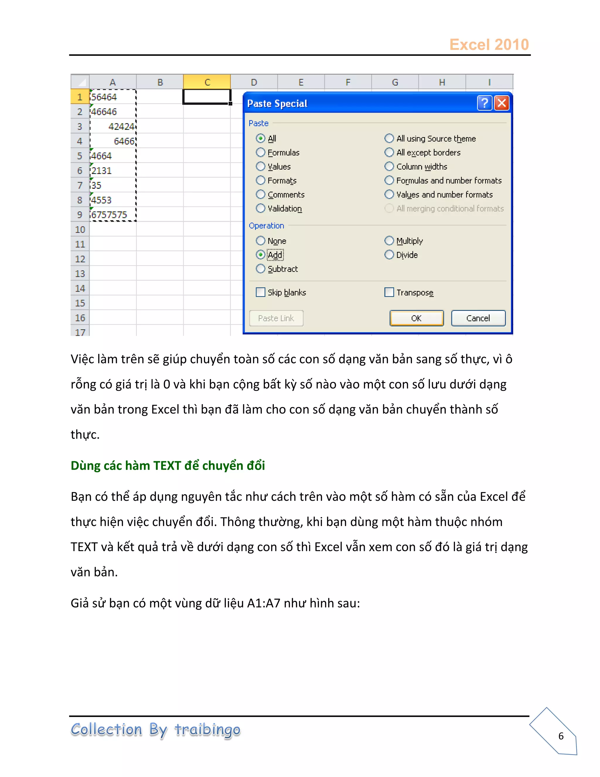 Excel 2010
6
Việc làm trên sẽ giúp chuyển toàn số các con số dạng văn bản sang số thực, vì ô
rỗng có giá trị là 0 và khi bạn cộng bất kz số nào vào một con số lưu dưới dạng
văn bản trong Excel thì bạn đã làm cho con số dạng văn bản chuyển thành số
thực.
Dùng các hàm TEXT để chuyển đổi
Bạn có thể áp dụng nguyên tắc như cách trên vào một số hàm có sẵn của Excel để
thực hiện việc chuyển đổi. Thông thường, khi bạn dùng một hàm thuộc nhóm
TEXT và kết quả trả về dưới dạng con số thì Excel vẫn xem con số đó là giá trị dạng
văn bản.
Giả sử bạn có một vùng dữ liệu A1:A7 như hình sau:
 