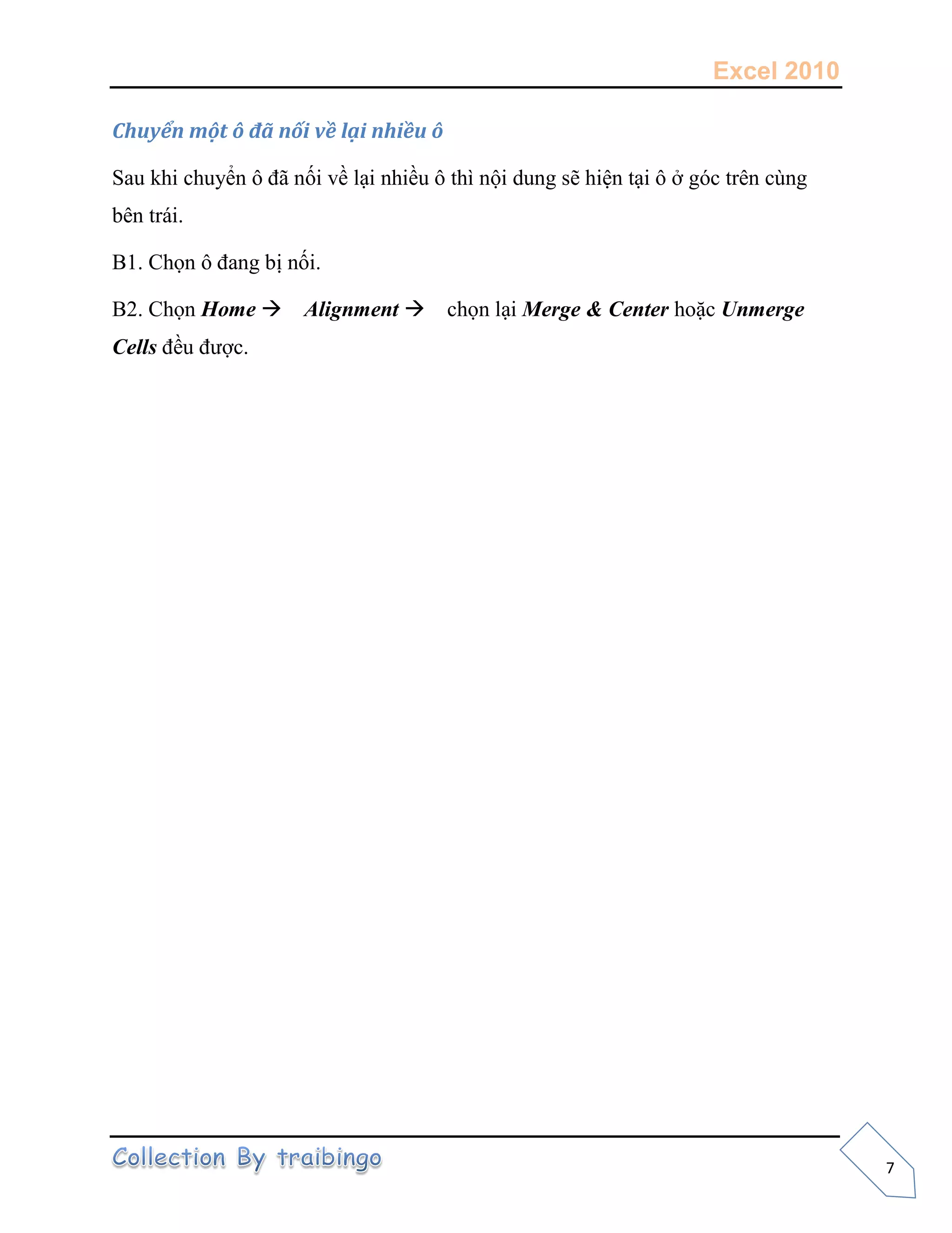Excel 2010
7
Chuyển một ô đã nối về lại nhiều ô
Sau khi chuyển ô đã nối về lại nhiều ô thì nội dung sẽ hiện tại ô ở góc trên cùng
bên trái.
B1. Chọn ô đang bị nối.
B2. Chọn Home Alignment chọn lại Merge & Center hoặc Unmerge
Cells đều được.
 