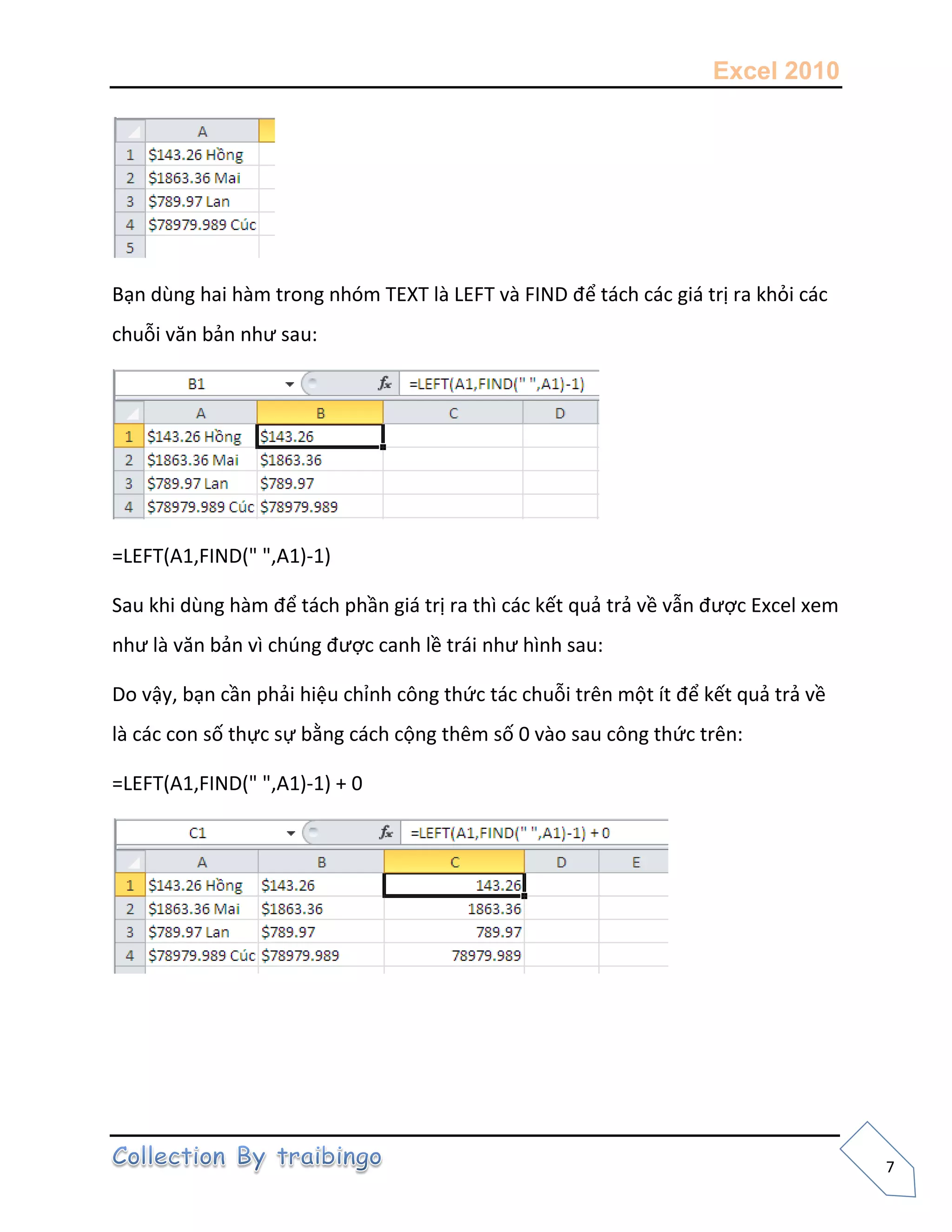 Excel 2010
7
Bạn dùng hai hàm trong nhóm TEXT là LEFT và FIND để tách các giá trị ra khỏi các
chuỗi văn bản như sau:
=LEFT(A1,FIND(" ",A1)-1)
Sau khi dùng hàm để tách phần giá trị ra thì các kết quả trả về vẫn được Excel xem
như là văn bản vì chúng được canh lề trái như hình sau:
Do vậy, bạn cần phải hiệu chỉnh công thức tác chuỗi trên một ít để kết quả trả về
là các con số thực sự bằng cách cộng thêm số 0 vào sau công thức trên:
=LEFT(A1,FIND(" ",A1)-1) + 0
 