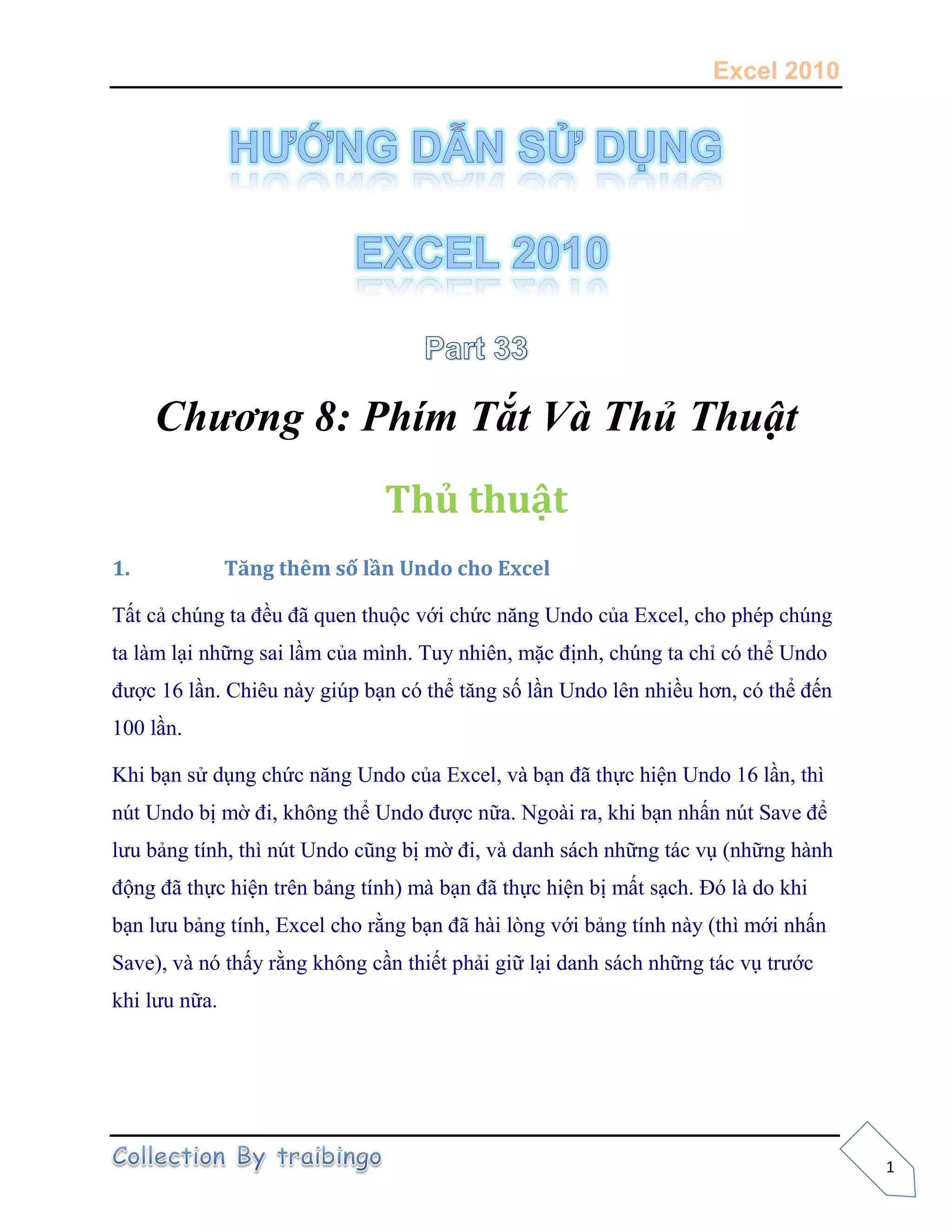 Excel 2010
1
Chương 8: Phím Tắt Và Thủ Thuật
Thủ thuật
1. Tăng thêm số lần Undo cho Excel
Tất cả chúng ta đều đã quen thuộc với chức năng Undo của Excel, cho phép chúng
ta làm lại những sai lầm của mình. Tuy nhiên, mặc định, chúng ta chỉ có thể Undo
được 16 lần. Chiêu này giúp bạn có thể tăng số lần Undo lên nhiều hơn, có thể đến
100 lần.
Khi bạn sử dụng chức năng Undo của Excel, và bạn đã thực hiện Undo 16 lần, thì
nút Undo bị mờ đi, không thể Undo được nữa. Ngoài ra, khi bạn nhấn nút Save để
lưu bảng tính, thì nút Undo cũng bị mờ đi, và danh sách những tác vụ (những hành
động đã thực hiện trên bảng tính) mà bạn đã thực hiện bị mất sạch. Đó là do khi
bạn lưu bảng tính, Excel cho rằng bạn đã hài lòng với bảng tính này (thì mới nhấn
Save), và nó thấy rằng không cần thiết phải giữ lại danh sách những tác vụ trước
khi lưu nữa.
 