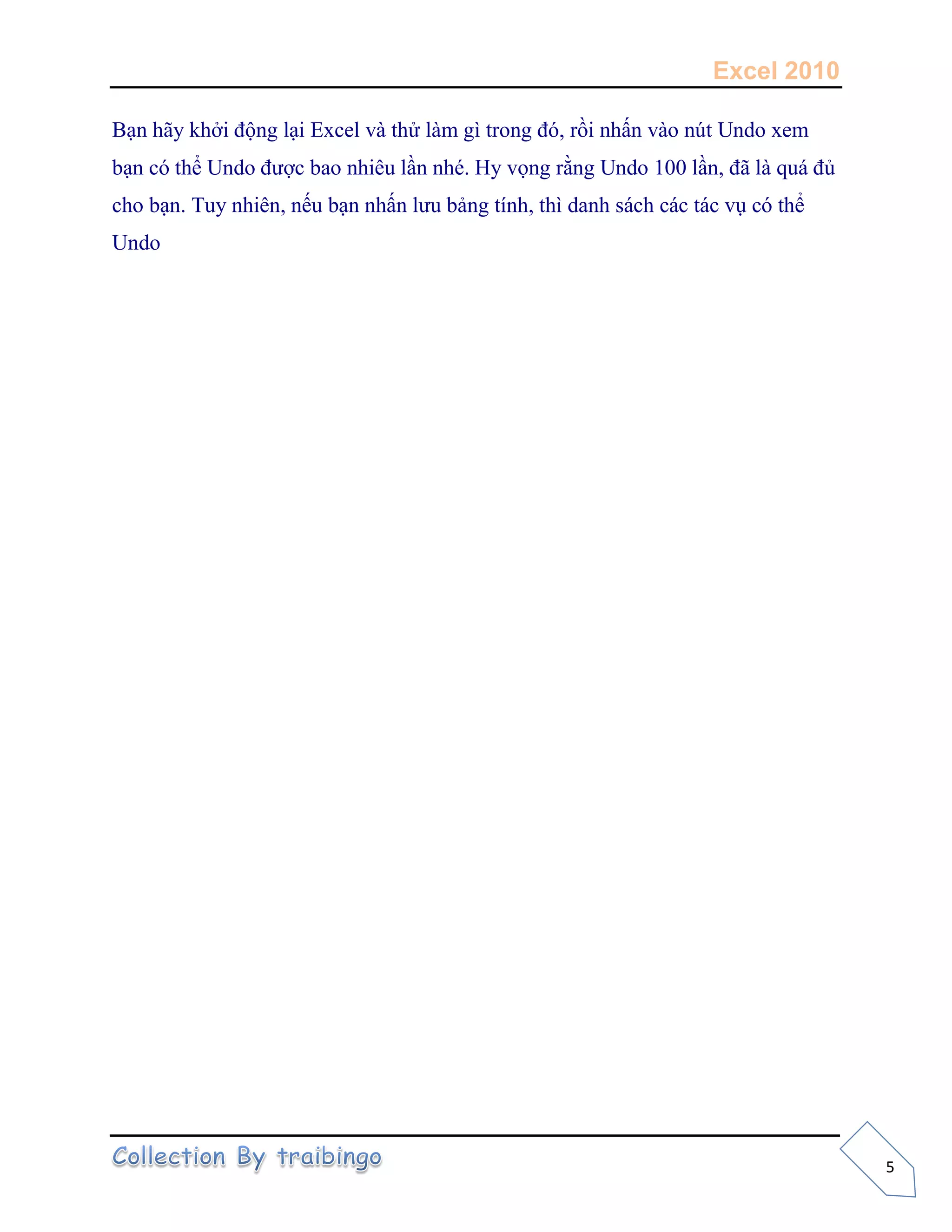 Excel 2010
5
Bạn hãy khởi động lại Excel và thử làm gì trong đó, rồi nhấn vào nút Undo xem
bạn có thể Undo được bao nhiêu lần nhé. Hy vọng rằng Undo 100 lần, đã là quá đủ
cho bạn. Tuy nhiên, nếu bạn nhấn lưu bảng tính, thì danh sách các tác vụ có thể
Undo
 