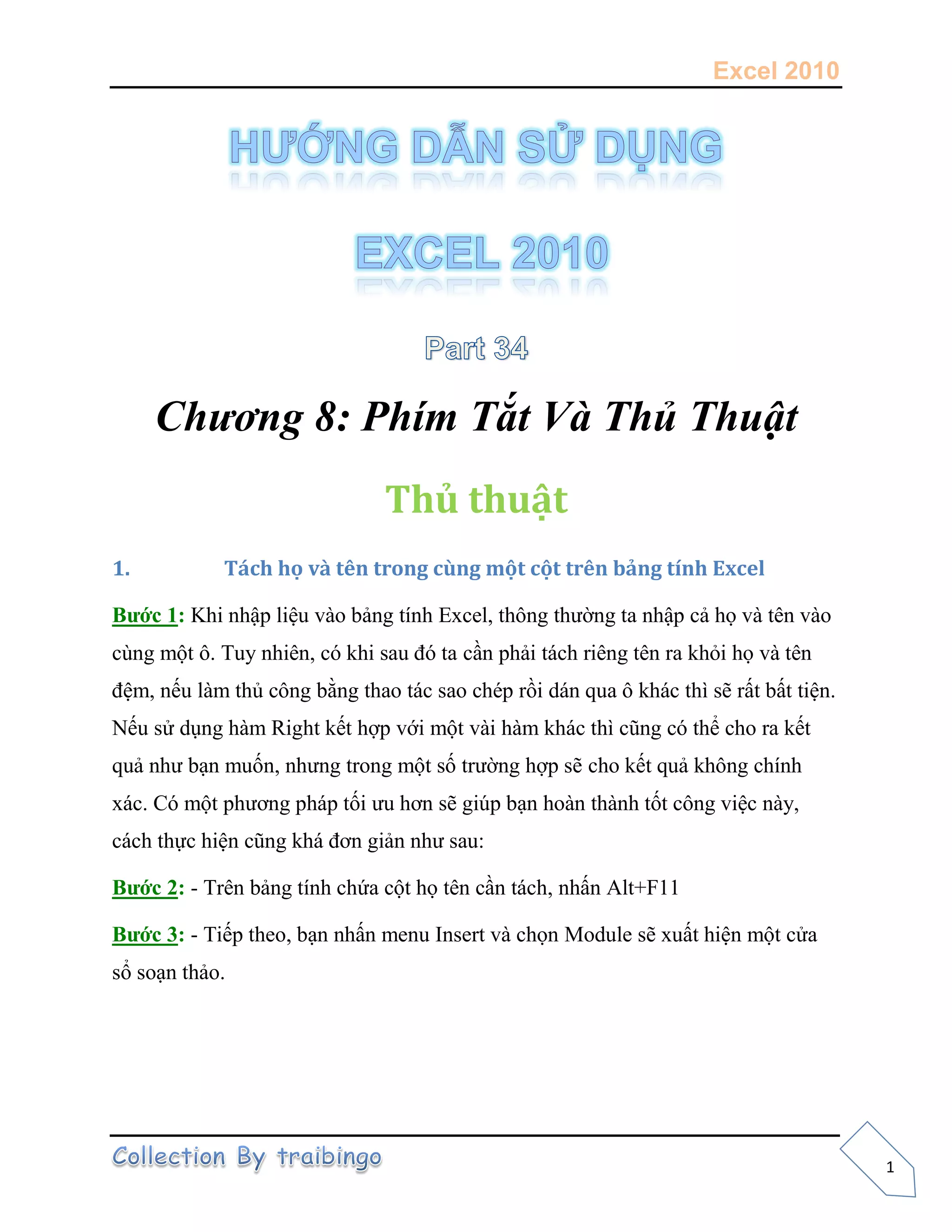 Excel 2010
1
Chương 8: Phím Tắt Và Thủ Thuật
Thủ thuật
1. Tách họ và tên trong cùng một cột trên bảng tính Excel
Bước 1: Khi nhập liệu vào bảng tính Excel, thông thường ta nhập cả họ và tên vào
cùng một ô. Tuy nhiên, có khi sau đó ta cần phải tách riêng tên ra khỏi họ và tên
đệm, nếu làm thủ công bằng thao tác sao chép rồi dán qua ô khác thì sẽ rất bất tiện.
Nếu sử dụng hàm Right kết hợp với một vài hàm khác thì cũng có thể cho ra kết
quả như bạn muốn, nhưng trong một số trường hợp sẽ cho kết quả không chính
xác. Có một phương pháp tối ưu hơn sẽ giúp bạn hoàn thành tốt công việc này,
cách thực hiện cũng khá đơn giản như sau:
Bước 2: - Trên bảng tính chứa cột họ tên cần tách, nhấn Alt+F11
Bước 3: - Tiếp theo, bạn nhấn menu Insert và chọn Module sẽ xuất hiện một cửa
sổ soạn thảo.
 