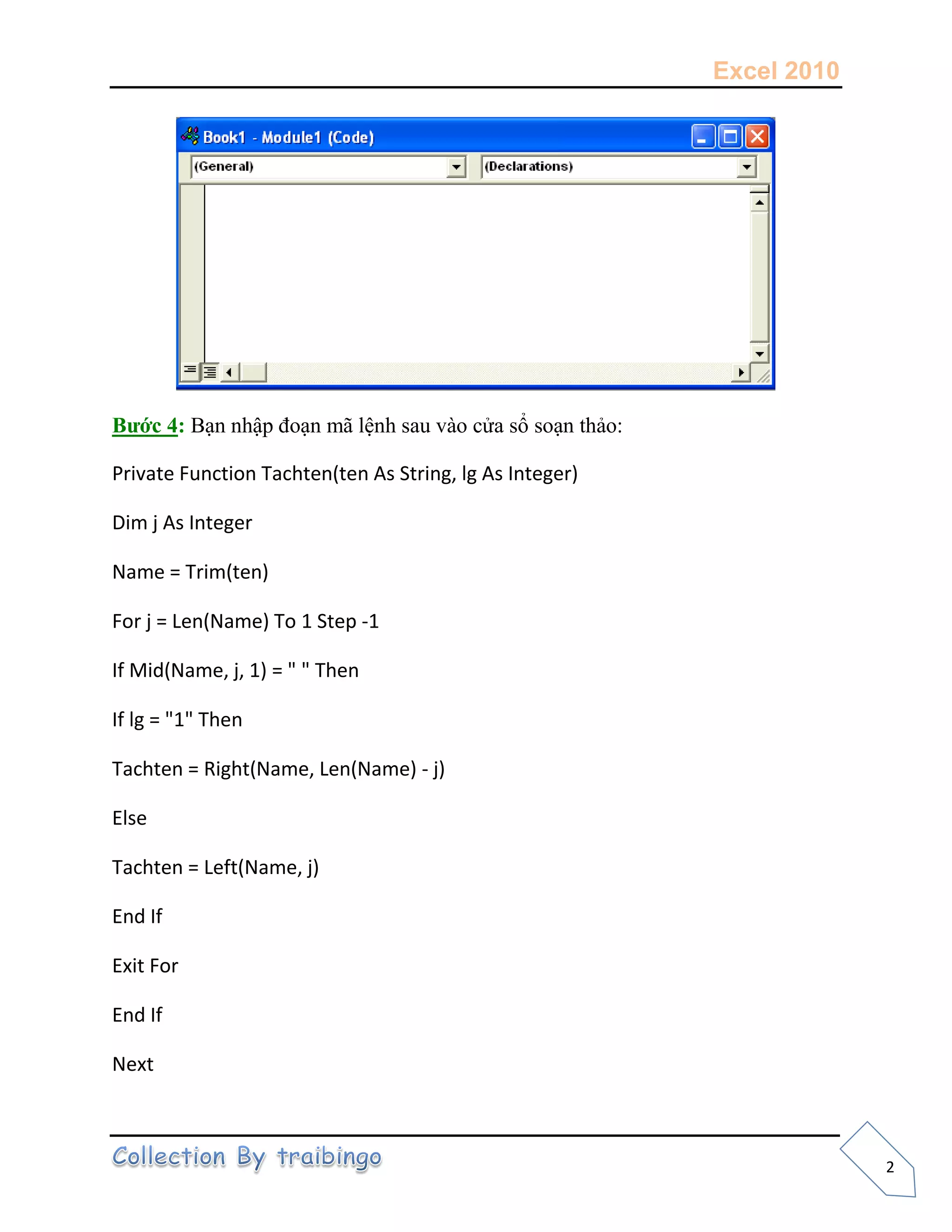 Excel 2010
2
Bước 4: Bạn nhập đoạn mã lệnh sau vào cửa sổ soạn thảo:
Private Function Tachten(ten As String, lg As Integer)
Dim j As Integer
Name = Trim(ten)
For j = Len(Name) To 1 Step -1
If Mid(Name, j, 1) = " " Then
If lg = "1" Then
Tachten = Right(Name, Len(Name) - j)
Else
Tachten = Left(Name, j)
End If
Exit For
End If
Next
 