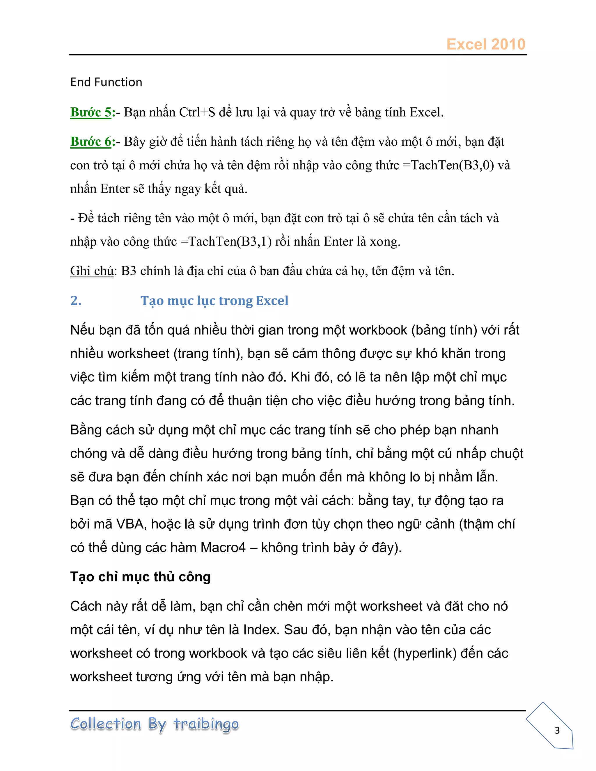 Excel 2010
3
End Function
Bước 5:- Bạn nhấn Ctrl+S để lưu lại và quay trở về bảng tính Excel.
Bước 6:- Bây giờ để tiến hành tách riêng họ và tên đệm vào một ô mới, bạn đặt
con trỏ tại ô mới chứa họ và tên đệm rồi nhập vào công thức =TachTen(B3,0) và
nhấn Enter sẽ thấy ngay kết quả.
- Để tách riêng tên vào một ô mới, bạn đặt con trỏ tại ô sẽ chứa tên cần tách và
nhập vào công thức =TachTen(B3,1) rồi nhấn Enter là xong.
Ghi chú: B3 chính là địa chỉ của ô ban đầu chứa cả họ, tên đệm và tên.
2. Tạo mục lục trong Excel
Nếu bạn đã tốn quá nhiều thời gian trong một workbook (bảng tính) với rất
nhiều worksheet (trang tính), bạn sẽ cảm thông được sự khó khăn trong
việc tìm kiếm một trang tính nào đó. Khi đó, có lẽ ta nên lập một chỉ mục
các trang tính đang có để thuận tiện cho việc điều hướng trong bảng tính.
Bằng cách sử dụng một chỉ mục các trang tính sẽ cho phép bạn nhanh
chóng và dễ dàng điều hướng trong bảng tính, chỉ bằng một cú nhấp chuột
sẽ đưa bạn đến chính xác nơi bạn muốn đến mà không lo bị nhầm lẫn.
Bạn có thể tạo một chỉ mục trong một vài cách: bằng tay, tự động tạo ra
bởi mã VBA, hoặc là sử dụng trình đơn tùy chọn theo ngữ cảnh (thậm chí
có thể dùng các hàm Macro4 – không trình bày ở đây).
Tạo chỉ mục thủ công
Cách này rất dễ làm, bạn chỉ cần chèn mới một worksheet và đăt cho nó
một cái tên, ví dụ như tên là Index. Sau đó, bạn nhận vào tên của các
worksheet có trong workbook và tạo các siêu liên kết (hyperlink) đến các
worksheet tương ứng với tên mà bạn nhập.
 