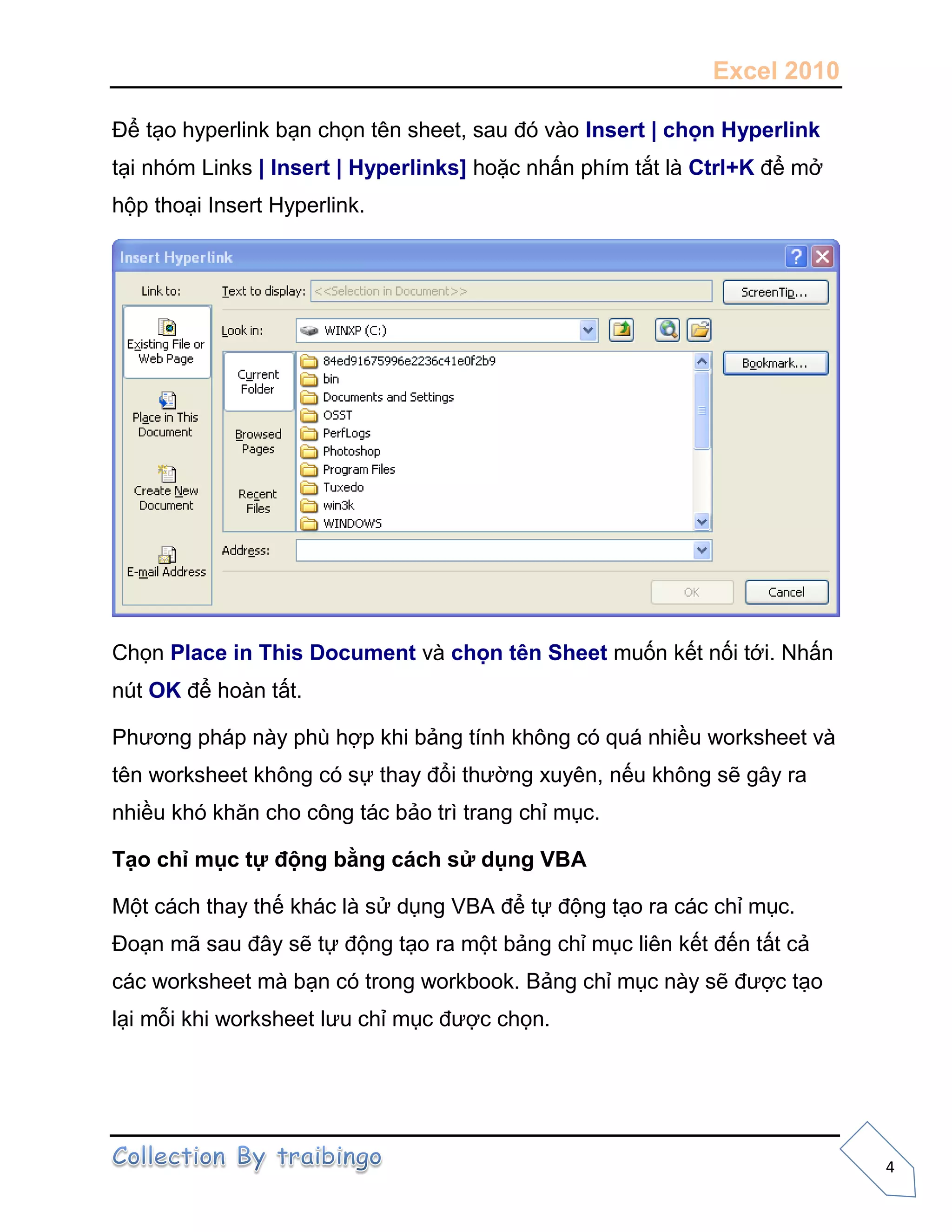 Excel 2010
4
Để tạo hyperlink bạn chọn tên sheet, sau đó vào Insert | chọn Hyperlink
tại nhóm Links | Insert | Hyperlinks] hoặc nhấn phím tắt là Ctrl+K để mở
hộp thoại Insert Hyperlink.
Chọn Place in This Document và chọn tên Sheet muốn kết nối tới. Nhấn
nút OK để hoàn tất.
Phương pháp này phù hợp khi bảng tính không có quá nhiều worksheet và
tên worksheet không có sự thay đổi thường xuyên, nếu không sẽ gây ra
nhiều khó khăn cho công tác bảo trì trang chỉ mục.
Tạo chỉ mục tự động bằng cách sử dụng VBA
Một cách thay thế khác là sử dụng VBA để tự động tạo ra các chỉ mục.
Đoạn mã sau đây sẽ tự động tạo ra một bảng chỉ mục liên kết đến tất cả
các worksheet mà bạn có trong workbook. Bảng chỉ mục này sẽ được tạo
lại mỗi khi worksheet lưu chỉ mục được chọn.
 