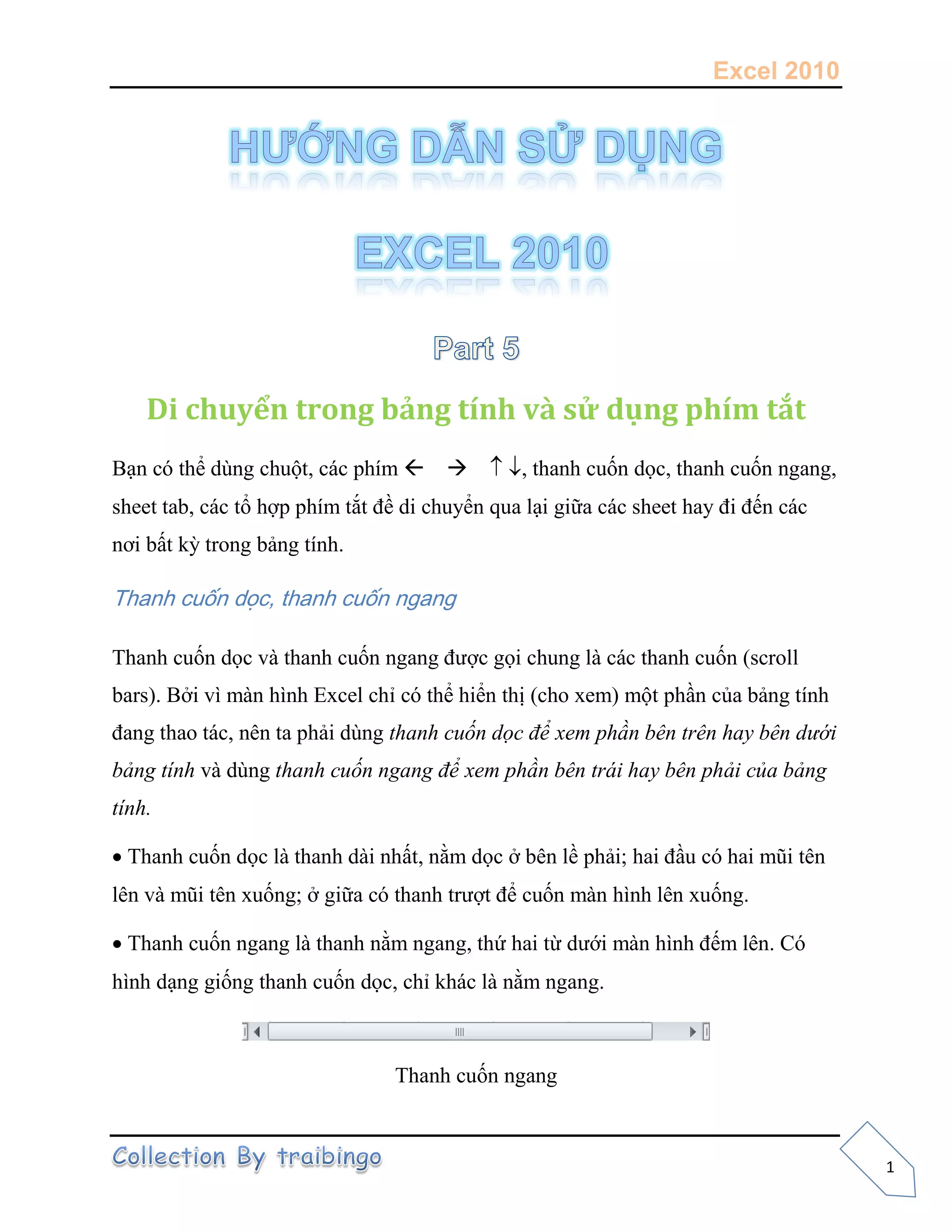 Excel 2010
1
Di chuyển trong bảng tính và sử dụng phím tắt
Bạn có thể dùng chuột, các phím , thanh cuốn dọc, thanh cuốn ngang,
sheet tab, các tổ hợp phím tắt đề di chuyển qua lại giữa các sheet hay đi đến các
nơi bất kỳ trong bảng tính.
Thanh cuốn dọc, thanh cuốn ngang
Thanh cuốn dọc và thanh cuốn ngang được gọi chung là các thanh cuốn (scroll
bars). Bởi vì màn hình Excel chỉ có thể hiển thị (cho xem) một phần của bảng tính
đang thao tác, nên ta phải dùng thanh cuốn dọc để xem phần bên trên hay bên dưới
bảng tính và dùng thanh cuốn ngang để xem phần bên trái hay bên phải của bảng
tính.
Thanh cuốn dọc là thanh dài nhất, nằm dọc ở bên lề phải; hai đầu có hai mũi tên
lên và mũi tên xuống; ở giữa có thanh trượt để cuốn màn hình lên xuống.
Thanh cuốn ngang là thanh nằm ngang, thứ hai từ dưới màn hình đếm lên. Có
hình dạng giống thanh cuốn dọc, chỉ khác là nằm ngang.
Thanh cuốn ngang
 