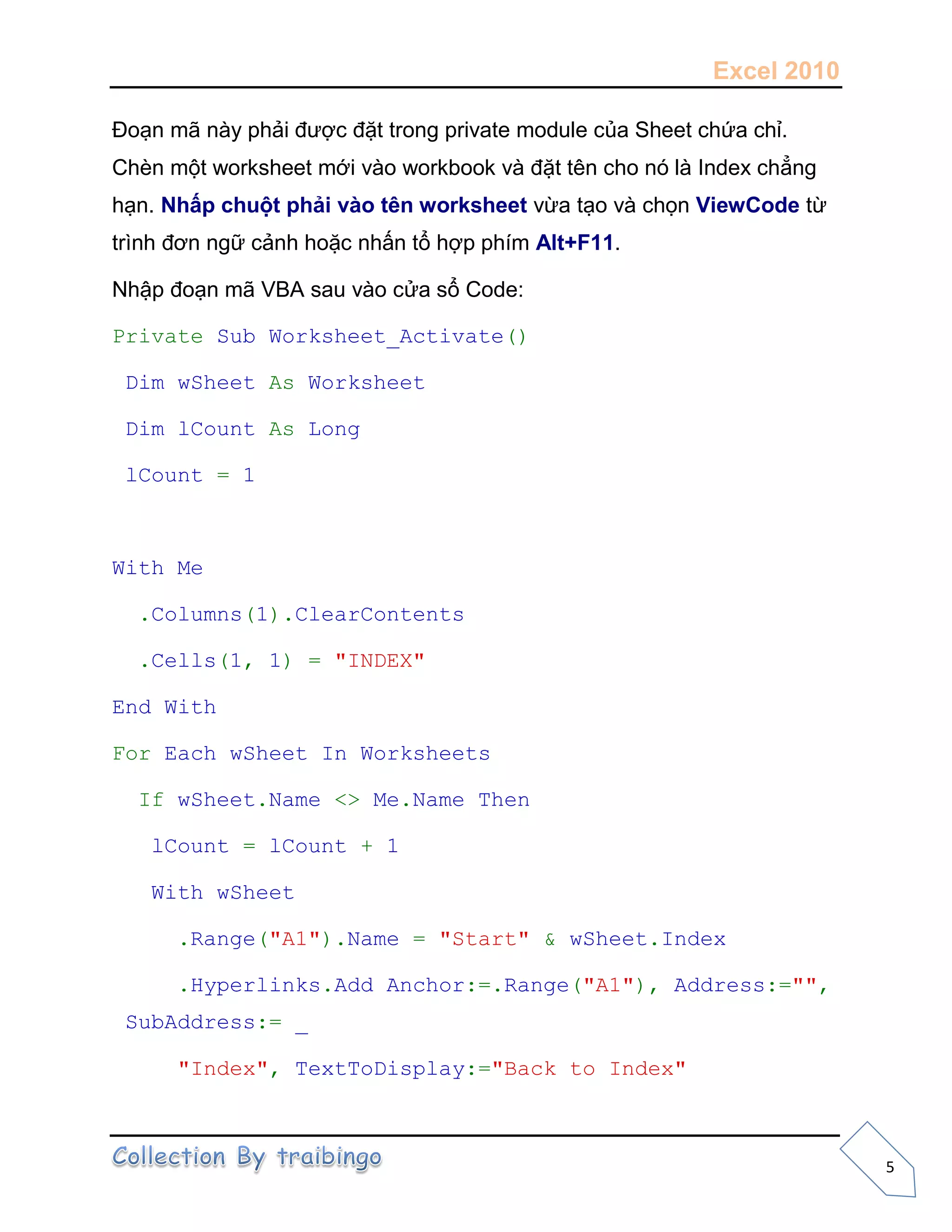 Excel 2010
5
Đoạn mã này phải được đặt trong private module của Sheet chứa chỉ.
Chèn một worksheet mới vào workbook và đặt tên cho nó là Index chẳng
hạn. Nhấp chuột phải vào tên worksheet vừa tạo và chọn ViewCode từ
trình đơn ngữ cảnh hoặc nhấn tổ hợp phím Alt+F11.
Nhập đoạn mã VBA sau vào cửa sổ Code:
Private Sub Worksheet_Activate()
Dim wSheet As Worksheet
Dim lCount As Long
lCount = 1
With Me
.Columns(1).ClearContents
.Cells(1, 1) = "INDEX"
End With
For Each wSheet In Worksheets
If wSheet.Name <> Me.Name Then
lCount = lCount + 1
With wSheet
.Range("A1").Name = "Start" & wSheet.Index
.Hyperlinks.Add Anchor:=.Range("A1"), Address:="",
SubAddress:= _
"Index", TextToDisplay:="Back to Index"
 
