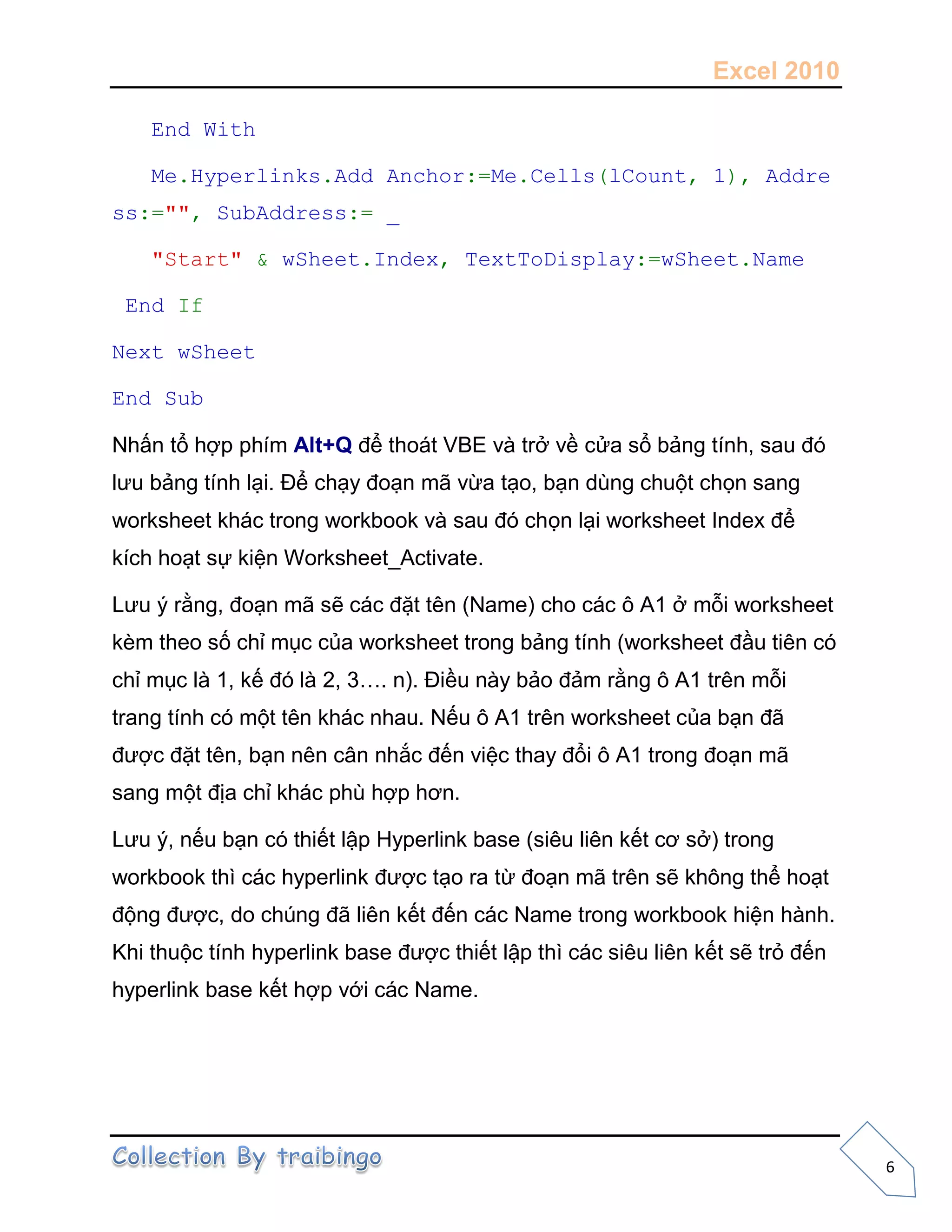 Excel 2010
6
End With
Me.Hyperlinks.Add Anchor:=Me.Cells(lCount, 1), Addre
ss:="", SubAddress:= _
"Start" & wSheet.Index, TextToDisplay:=wSheet.Name
End If
Next wSheet
End Sub
Nhấn tổ hợp phím Alt+Q để thoát VBE và trở về cửa sổ bảng tính, sau đó
lưu bảng tính lại. Để chạy đoạn mã vừa tạo, bạn dùng chuột chọn sang
worksheet khác trong workbook và sau đó chọn lại worksheet Index để
kích hoạt sự kiện Worksheet_Activate.
Lưu ý rằng, đoạn mã sẽ các đặt tên (Name) cho các ô A1 ở mỗi worksheet
kèm theo số chỉ mục của worksheet trong bảng tính (worksheet đầu tiên có
chỉ mục là 1, kế đó là 2, 3…. n). Điều này bảo đảm rằng ô A1 trên mỗi
trang tính có một tên khác nhau. Nếu ô A1 trên worksheet của bạn đã
được đặt tên, bạn nên cân nhắc đến việc thay đổi ô A1 trong đoạn mã
sang một địa chỉ khác phù hợp hơn.
Lưu ý, nếu bạn có thiết lập Hyperlink base (siêu liên kết cơ sở) trong
workbook thì các hyperlink được tạo ra từ đoạn mã trên sẽ không thể hoạt
động được, do chúng đã liên kết đến các Name trong workbook hiện hành.
Khi thuộc tính hyperlink base được thiết lập thì các siêu liên kết sẽ trỏ đến
hyperlink base kết hợp với các Name.
 