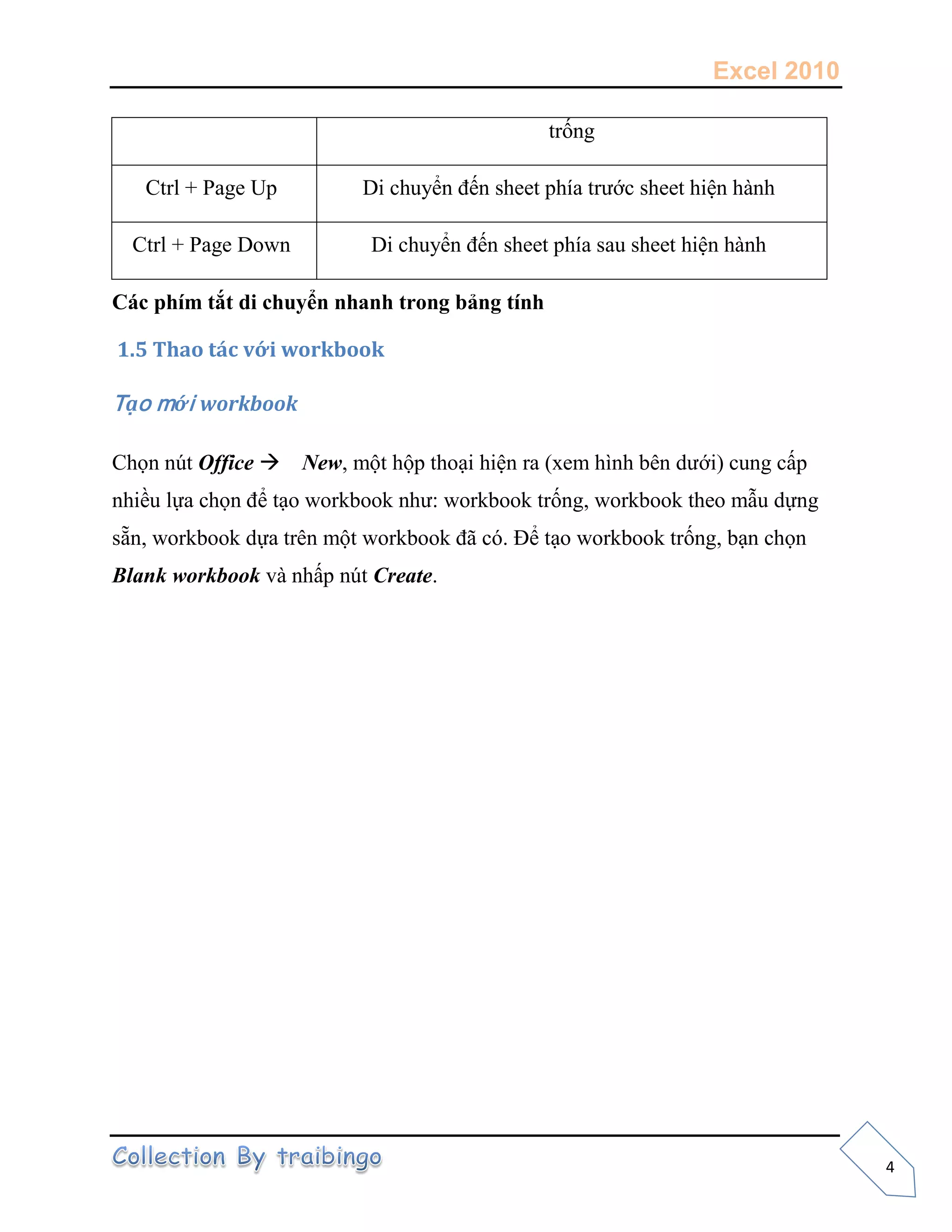 Excel 2010
4
Các phím tắt di chuyển nhanh trong bảng tính
1.5 Thao tác với workbook
Tạo mới workbook
Chọn nút Office New, một hộp thoại hiện ra (xem hình bên dưới) cung cấp
nhiều lựa chọn để tạo workbook như: workbook trống, workbook theo mẫu dựng
sẵn, workbook dựa trên một workbook đã có. Để tạo workbook trống, bạn chọn
Blank workbook và nhấp nút Create.
trống
Ctrl + Page Up Di chuyển đến sheet phía trước sheet hiện hành
Ctrl + Page Down Di chuyển đến sheet phía sau sheet hiện hành
 