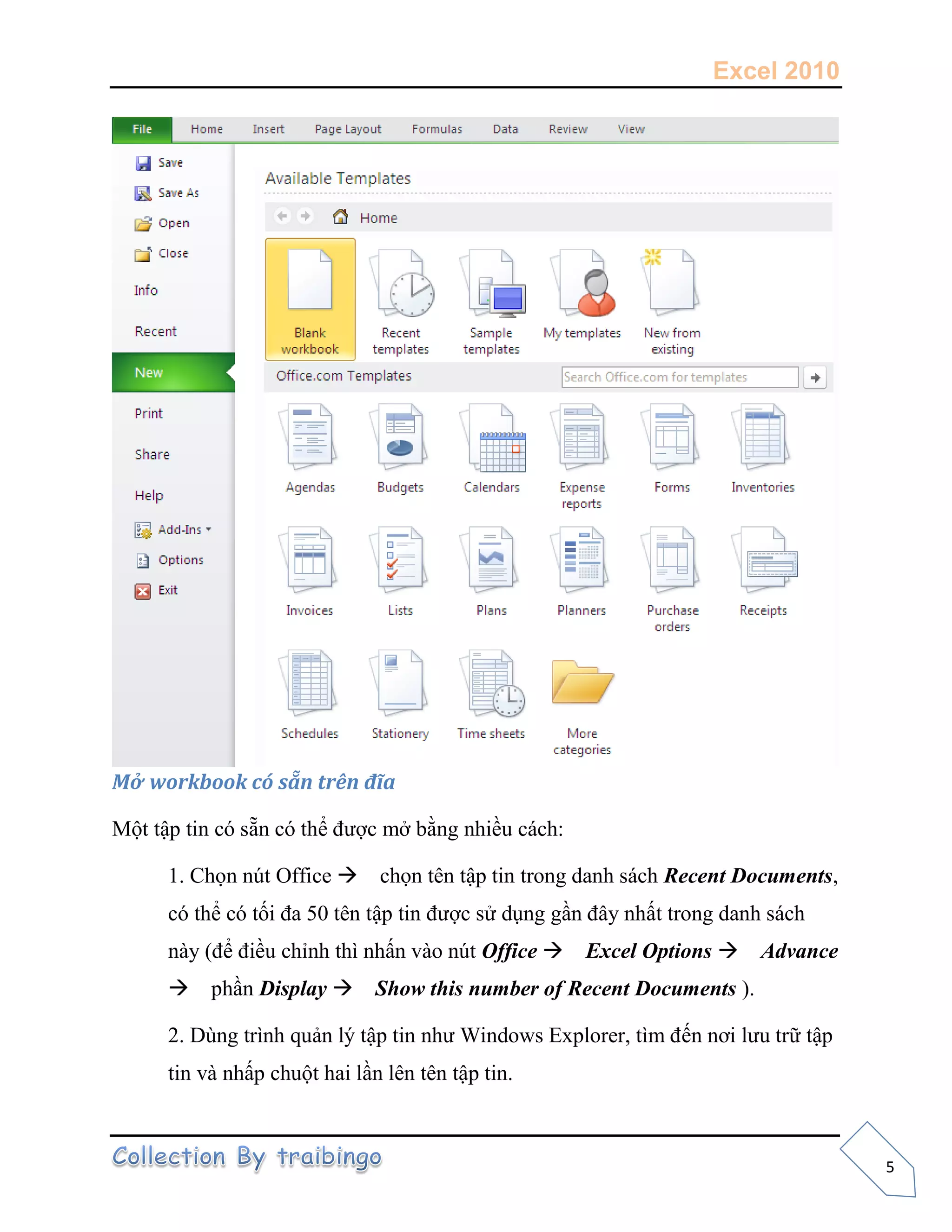 Excel 2010
5
Mở workbook có sẵn trên đĩa
Một tập tin có sẵn có thể được mở bằng nhiều cách:
1. Chọn nút Office chọn tên tập tin trong danh sách Recent Documents,
có thể có tối đa 50 tên tập tin được sử dụng gần đây nhất trong danh sách
này (để điều chỉnh thì nhấn vào nút Office Excel Options Advance
phần Display Show this number of Recent Documents ).
2. Dùng trình quản lý tập tin như Windows Explorer, tìm đến nơi lưu trữ tập
tin và nhấp chuột hai lần lên tên tập tin.
 