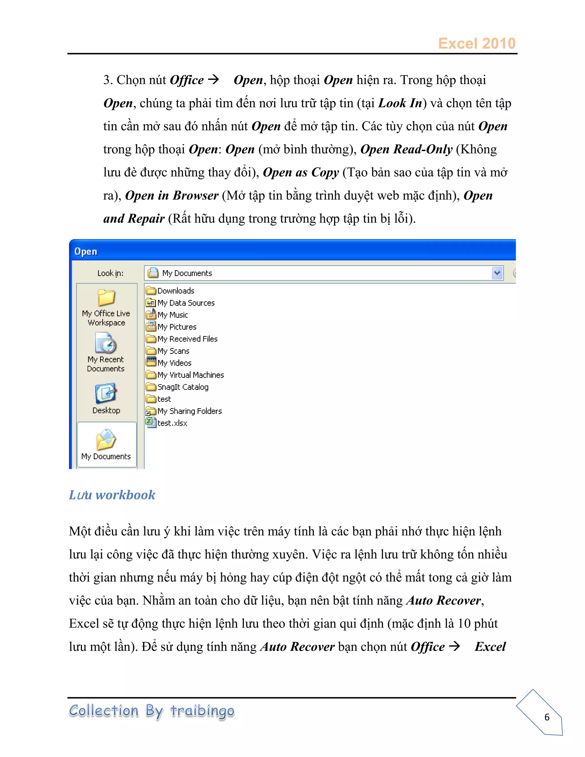 Excel 2010
6
3. Chọn nút Office Open, hộp thoại Open hiện ra. Trong hộp thoại
Open, chúng ta phải tìm đến nơi lưu trữ tập tin (tại Look In) và chọn tên tập
tin cần mở sau đó nhấn nút Open để mở tập tin. Các tùy chọn của nút Open
trong hộp thoại Open: Open (mở bình thường), Open Read-Only (Không
lưu đè được những thay đổi), Open as Copy (Tạo bản sao của tập tin và mở
ra), Open in Browser (Mở tập tin bằng trình duyệt web mặc định), Open
and Repair (Rất hữu dụng trong trường hợp tập tin bị lỗi).
Lưu workbook
Một điều cần lưu ý khi làm việc trên máy tính là các bạn phải nhớ thực hiện lệnh
lưu lại công việc đã thực hiện thường xuyên. Việc ra lệnh lưu trữ không tốn nhiều
thời gian nhưng nếu máy bị hỏng hay cúp điện đột ngột có thể mất tong cả giờ làm
việc của bạn. Nhằm an toàn cho dữ liệu, bạn nên bật tính năng Auto Recover,
Excel sẽ tự động thực hiện lệnh lưu theo thời gian qui định (mặc định là 10 phút
lưu một lần). Để sử dụng tính năng Auto Recover bạn chọn nút Office Excel
 