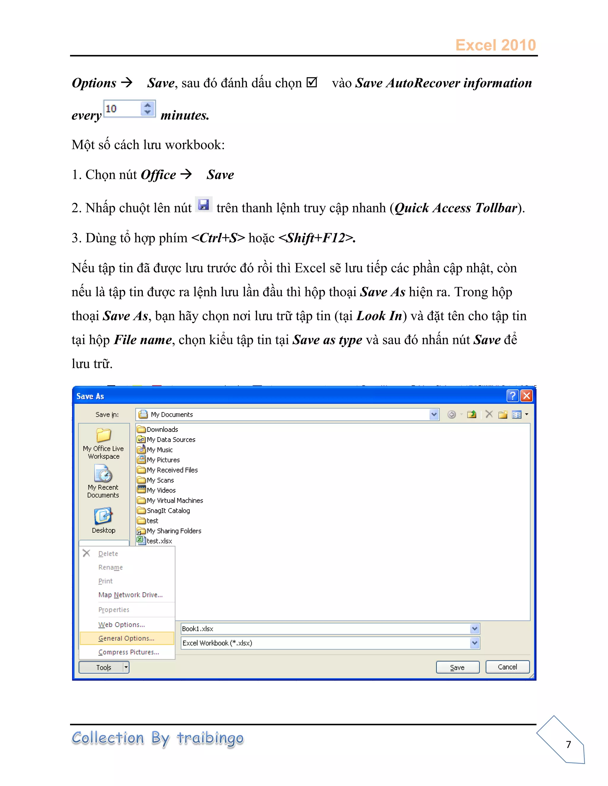 Excel 2010
7
Options Save, sau đó đánh dấu chọn vào Save AutoRecover information
every minutes.
Một số cách lưu workbook:
1. Chọn nút Office Save
2. Nhấp chuột lên nút trên thanh lệnh truy cập nhanh (Quick Access Tollbar).
3. Dùng tổ hợp phím <Ctrl+S> hoặc <Shift+F12>.
Nếu tập tin đã được lưu trước đó rồi thì Excel sẽ lưu tiếp các phần cập nhật, còn
nếu là tập tin được ra lệnh lưu lần đầu thì hộp thoại Save As hiện ra. Trong hộp
thoại Save As, bạn hãy chọn nơi lưu trữ tập tin (tại Look In) và đặt tên cho tập tin
tại hộp File name, chọn kiểu tập tin tại Save as type và sau đó nhấn nút Save để
lưu trữ.
 