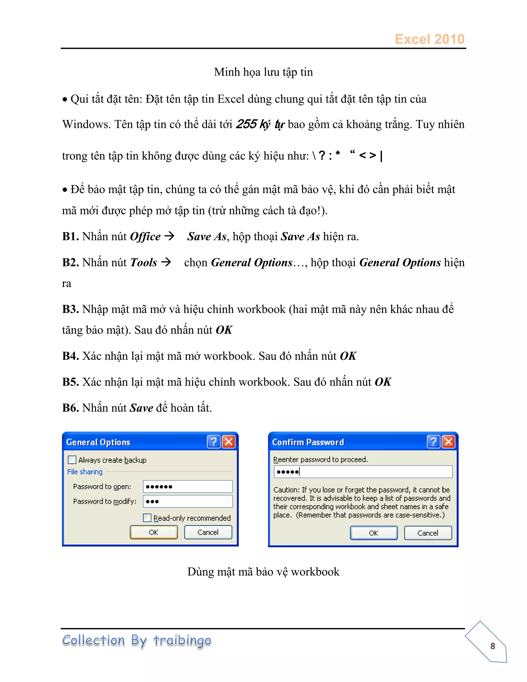 Excel 2010
8
Minh họa lưu tập tin
Qui tắt đặt tên: Đặt tên tập tin Excel dùng chung qui tắt đặt tên tập tin của
Windows. Tên tập tin có thể dài tới 255 ký tự bao gồm cả khoảng trắng. Tuy nhiên
trong tên tập tin không được dùng các ký hiệu như:  ? : * “ < > |
Để bảo mật tập tin, chúng ta có thể gán mật mã bảo vệ, khi đó cần phải biết mật
mã mới được phép mở tập tin (trừ những cách tà đạo!).
B1. Nhấn nút Office Save As, hộp thoại Save As hiện ra.
B2. Nhấn nút Tools chọn General Options…, hộp thoại General Options hiện
ra
B3. Nhập mật mã mở và hiệu chỉnh workbook (hai mật mã này nên khác nhau để
tăng bảo mật). Sau đó nhấn nút OK
B4. Xác nhận lại mật mã mở workbook. Sau đó nhấn nút OK
B5. Xác nhận lại mật mã hiệu chỉnh workbook. Sau đó nhấn nút OK
B6. Nhấn nút Save để hoàn tất.
Dùng mật mã bảo vệ workbook
 