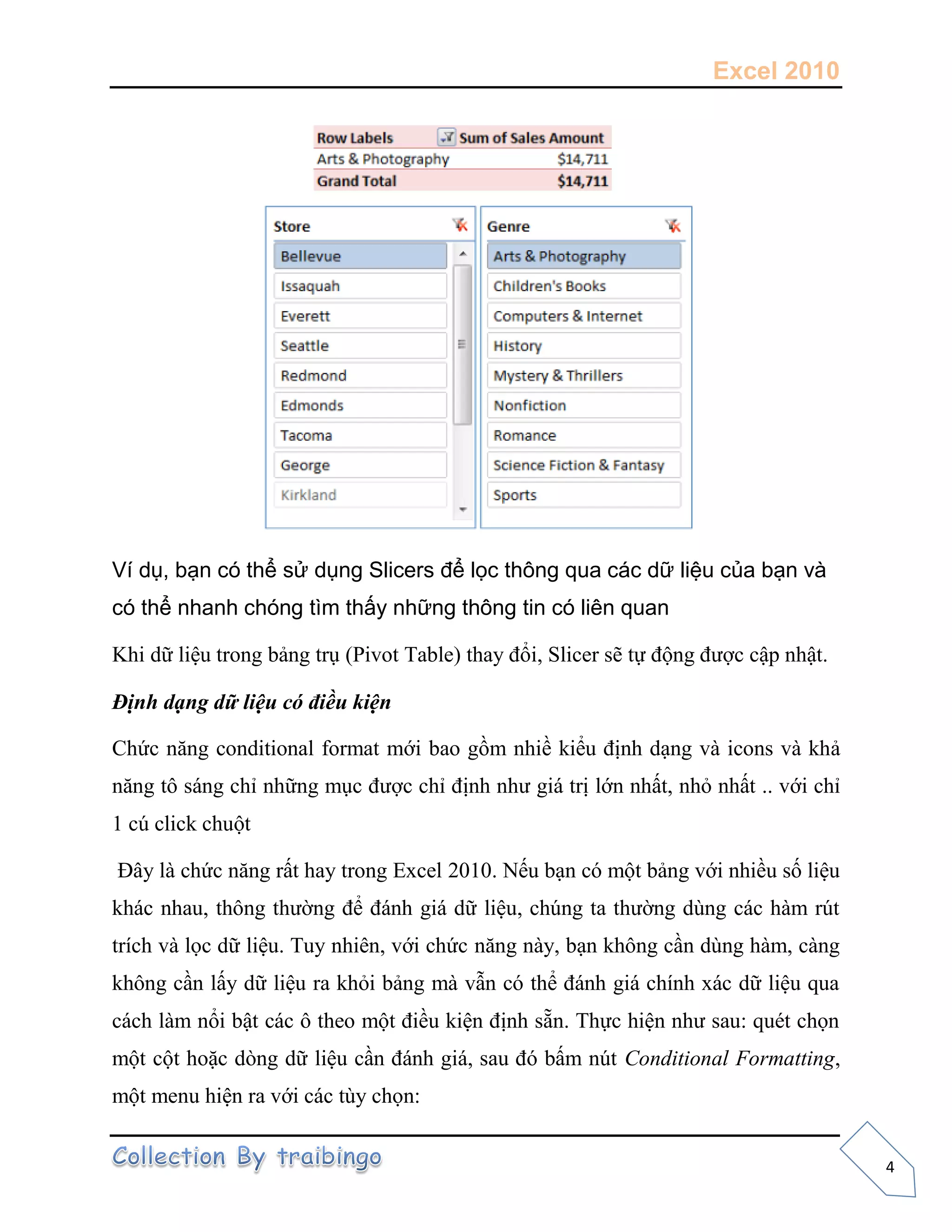 Excel 2010
4
Ví dụ, bạn có thể sử dụng Slicers để lọc thông qua các dữ liệu của bạn và
có thể nhanh chóng tìm thấy những thông tin có liên quan
Khi dữ liệu trong bảng trụ (Pivot Table) thay đổi, Slicer sẽ t động được cập nhật.
Định dạng dữ liệu có điều kiện
Chức năng conditional format mới bao gồm nhiề kiểu định dạng và icons và khả
năng tô sáng chỉ những mục được chỉ định như giá trị lớn nhất, nhỏ nhất .. với chỉ
1 cú click chuột
Đây là chức năng rất hay trong Excel 2010. N u bạn có một bảng với nhiều s liệu
khác nhau, thông thường để đánh giá dữ liệu, chúng ta thường dùng các hàm rút
trích và l c dữ liệu. Tuy nhiên, với chức năng này, bạn không cần dùng hàm, càng
không cần lấy dữ liệu ra khỏi bảng mà vẫn có thể đánh giá chính xác dữ liệu qua
cách làm nổi bật các ô theo một điều kiện định sẵn. Th c hiện như sau: quét ch n
một cột hoặc dòng dữ liệu cần đánh giá, sau đó bấm nút Conditional Formatting,
một menu hiện ra với các tùy ch n:
 