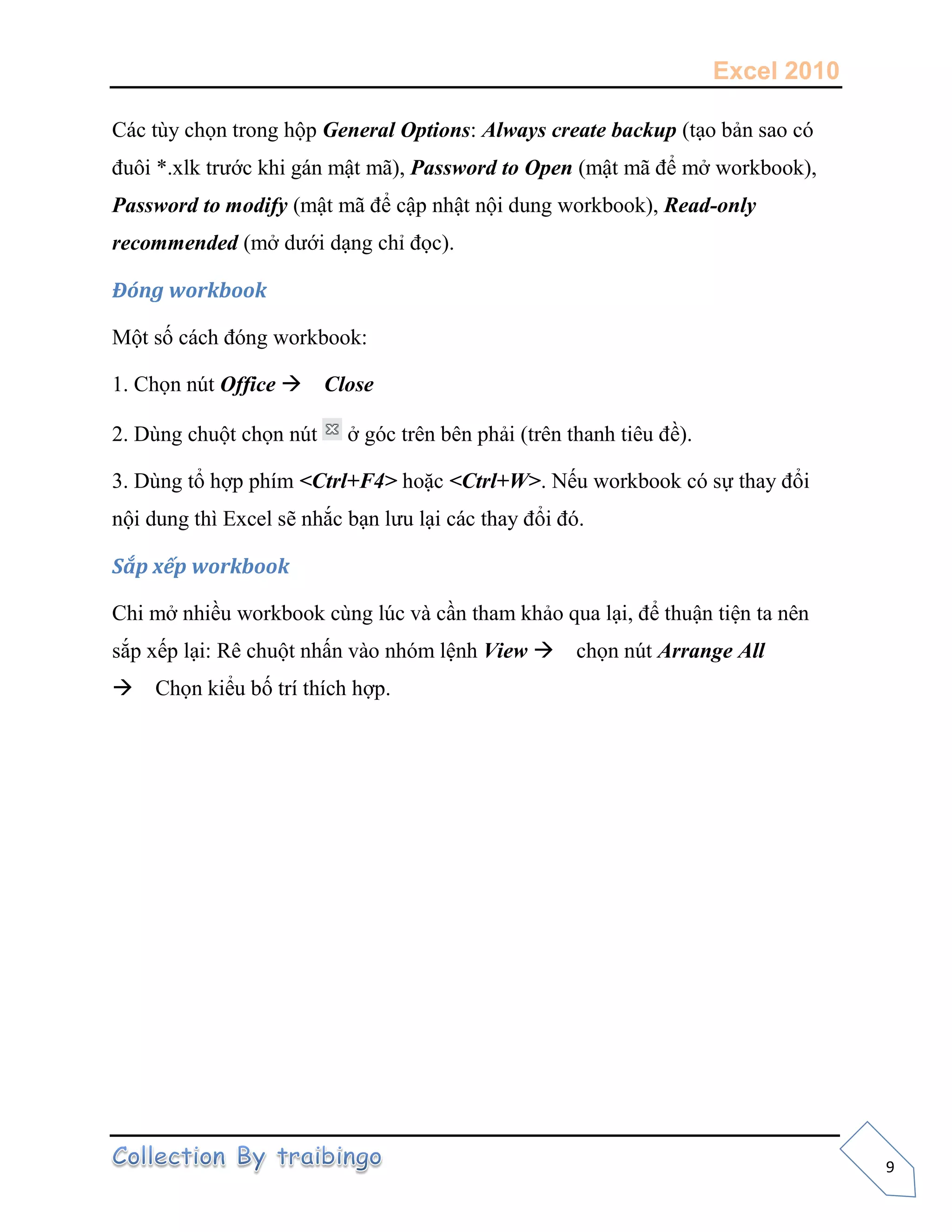 Excel 2010
9
Các tùy chọn trong hộp General Options: Always create backup (tạo bản sao có
đuôi *.xlk trước khi gán mật mã), Password to Open (mật mã để mở workbook),
Password to modify (mật mã để cập nhật nội dung workbook), Read-only
recommended (mở dưới dạng chỉ đọc).
Đóng workbook
Một số cách đóng workbook:
1. Chọn nút Office Close
2. Dùng chuột chọn nút ở góc trên bên phải (trên thanh tiêu đề).
3. Dùng tổ hợp phím <Ctrl+F4> hoặc <Ctrl+W>. Nếu workbook có sự thay đổi
nội dung thì Excel sẽ nhắc bạn lưu lại các thay đổi đó.
Sắp xếp workbook
Chi mở nhiều workbook cùng lúc và cần tham khảo qua lại, để thuận tiện ta nên
sắp xếp lại: Rê chuột nhấn vào nhóm lệnh View chọn nút Arrange All
Chọn kiểu bố trí thích hợp.
 