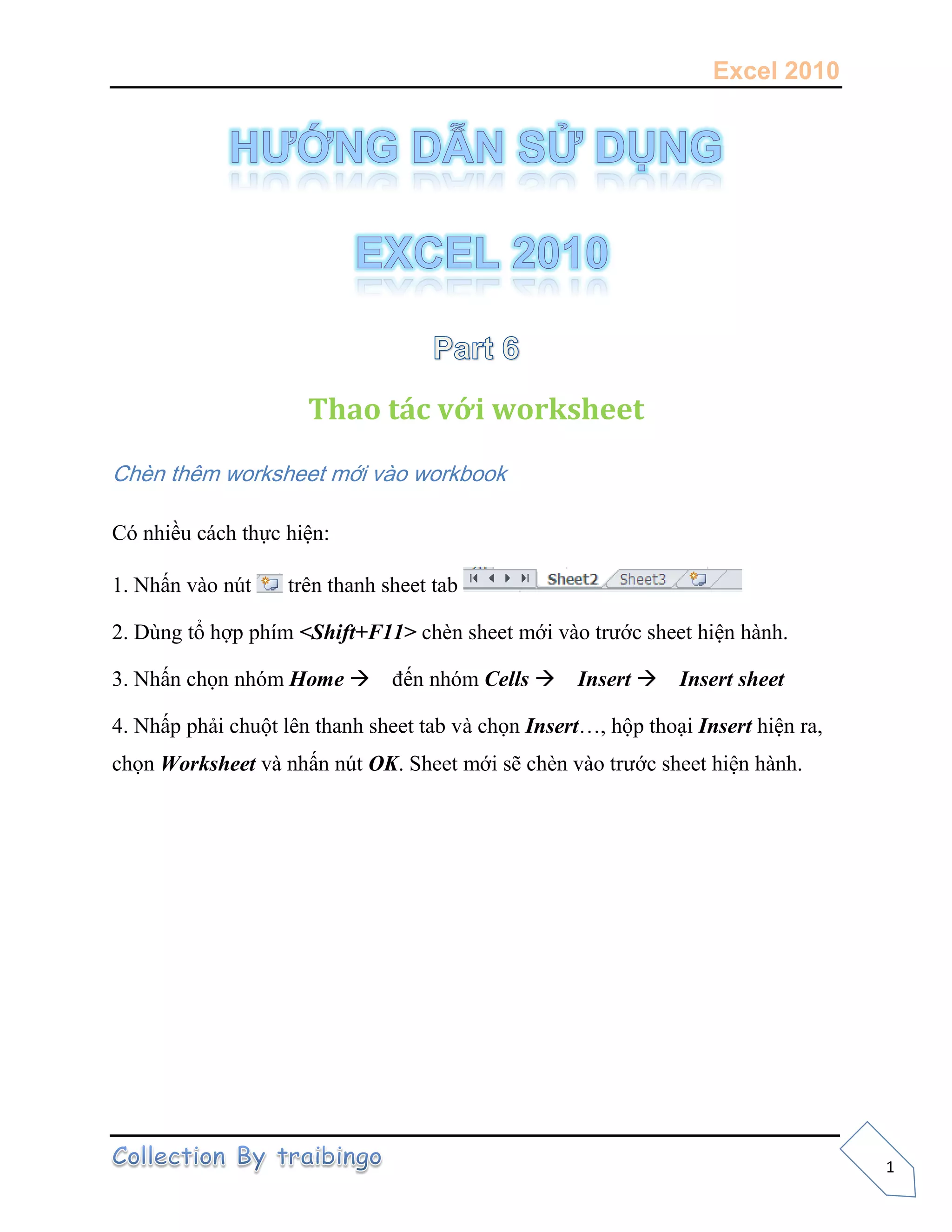 Excel 2010
1
Thao tác với worksheet
Chèn thêm worksheet mới vào workbook
Có nhiều cách thực hiện:
1. Nhấn vào nút trên thanh sheet tab
2. Dùng tổ hợp phím <Shift+F11> chèn sheet mới vào trước sheet hiện hành.
3. Nhấn chọn nhóm Home đến nhóm Cells Insert Insert sheet
4. Nhấp phải chuột lên thanh sheet tab và chọn Insert…, hộp thoại Insert hiện ra,
chọn Worksheet và nhấn nút OK. Sheet mới sẽ chèn vào trước sheet hiện hành.
 