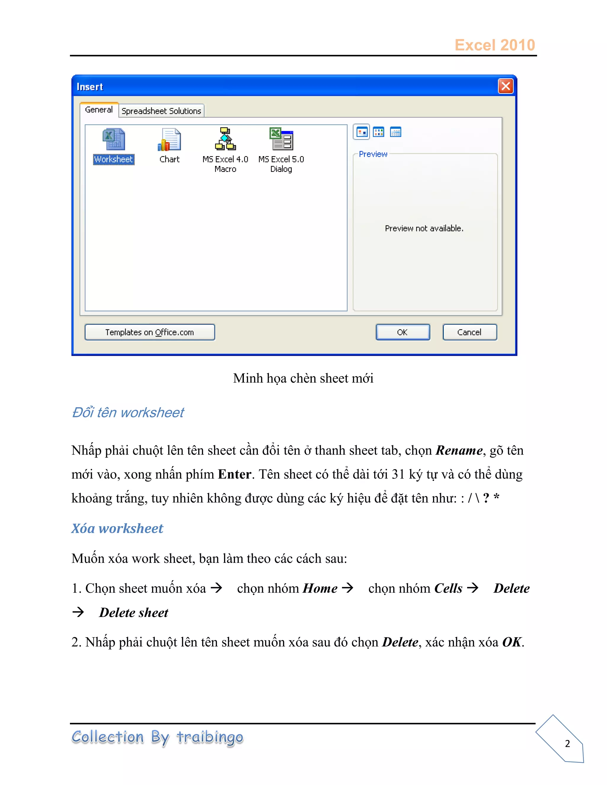 Excel 2010
2
Minh họa chèn sheet mới
Đổi tên worksheet
Nhấp phải chuột lên tên sheet cần đổi tên ở thanh sheet tab, chọn Rename, gõ tên
mới vào, xong nhấn phím Enter. Tên sheet có thể dài tới 31 ký tự và có thể dùng
khoảng trắng, tuy nhiên không được dùng các ký hiệu để đặt tên như: : /  ? *
Xóa worksheet
Muốn xóa work sheet, bạn làm theo các cách sau:
1. Chọn sheet muốn xóa chọn nhóm Home chọn nhóm Cells Delete
Delete sheet
2. Nhấp phải chuột lên tên sheet muốn xóa sau đó chọn Delete, xác nhận xóa OK.
 