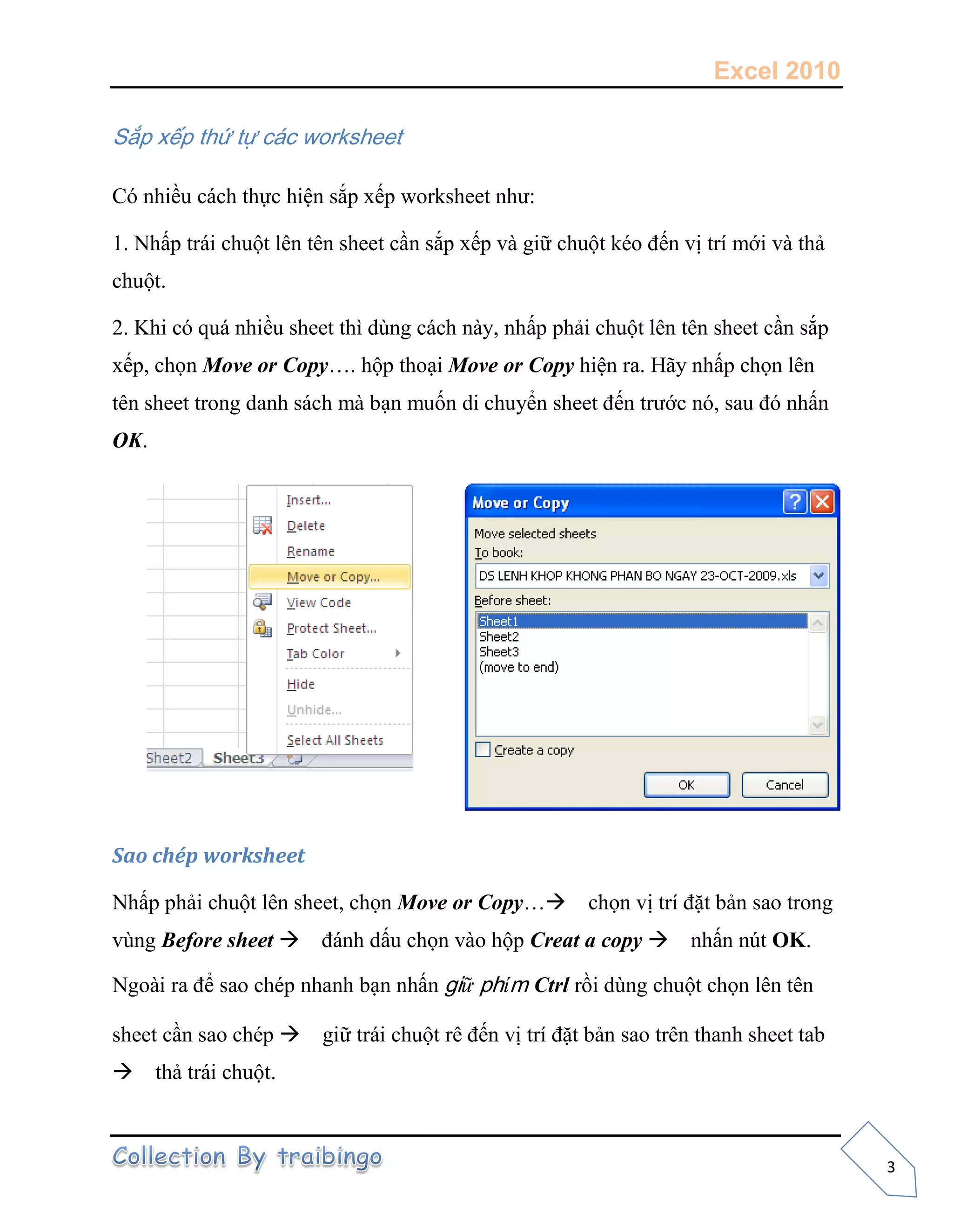 Excel 2010
3
Sắp xếp thứ tự các worksheet
Có nhiều cách thực hiện sắp xếp worksheet như:
1. Nhấp trái chuột lên tên sheet cần sắp xếp và giữ chuột kéo đến vị trí mới và thả
chuột.
2. Khi có quá nhiều sheet thì dùng cách này, nhấp phải chuột lên tên sheet cần sắp
xếp, chọn Move or Copy…. hộp thoại Move or Copy hiện ra. Hãy nhấp chọn lên
tên sheet trong danh sách mà bạn muốn di chuyển sheet đến trước nó, sau đó nhấn
OK.
Sao chép worksheet
Nhấp phải chuột lên sheet, chọn Move or Copy…chọn vị trí đặt bản sao trong
vùng Before sheet đánh dấu chọn vào hộp Creat a copy nhấn nút OK.
Ngoài ra để sao chép nhanh bạn nhấn giữ phím Ctrl rồi dùng chuột chọn lên tên
sheet cần sao chép giữ trái chuột rê đến vị trí đặt bản sao trên thanh sheet tab
thả trái chuột.
 