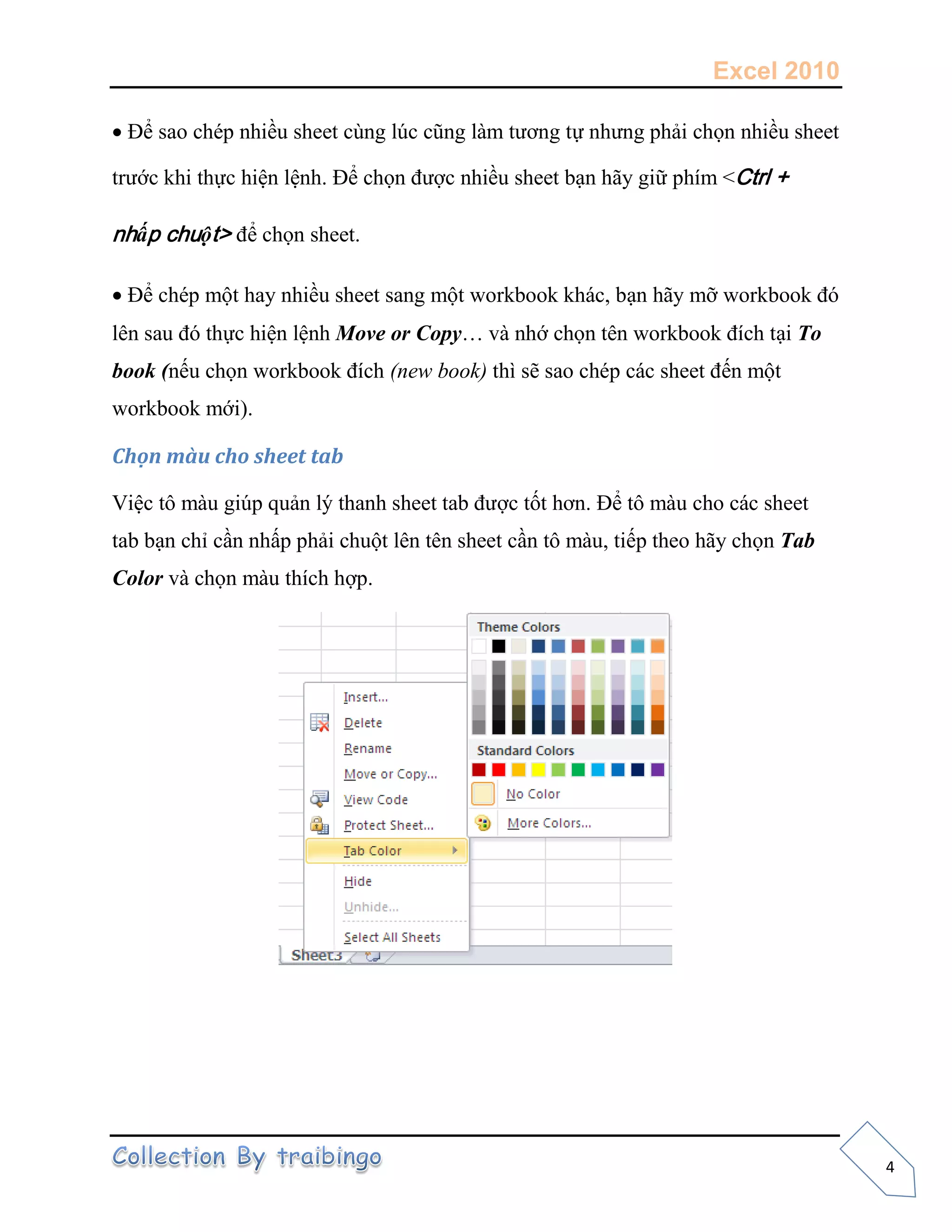 Excel 2010
4
Để sao chép nhiều sheet cùng lúc cũng làm tương tự nhưng phải chọn nhiều sheet
trước khi thực hiện lệnh. Để chọn được nhiều sheet bạn hãy giữ phím <Ctrl +
nhấp chuột> để chọn sheet.
Để chép một hay nhiều sheet sang một workbook khác, bạn hãy mỡ workbook đó
lên sau đó thực hiện lệnh Move or Copy… và nhớ chọn tên workbook đích tại To
book (nếu chọn workbook đích (new book) thì sẽ sao chép các sheet đến một
workbook mới).
Chọn màu cho sheet tab
Việc tô màu giúp quản lý thanh sheet tab được tốt hơn. Để tô màu cho các sheet
tab bạn chỉ cần nhấp phải chuột lên tên sheet cần tô màu, tiếp theo hãy chọn Tab
Color và chọn màu thích hợp.
 
