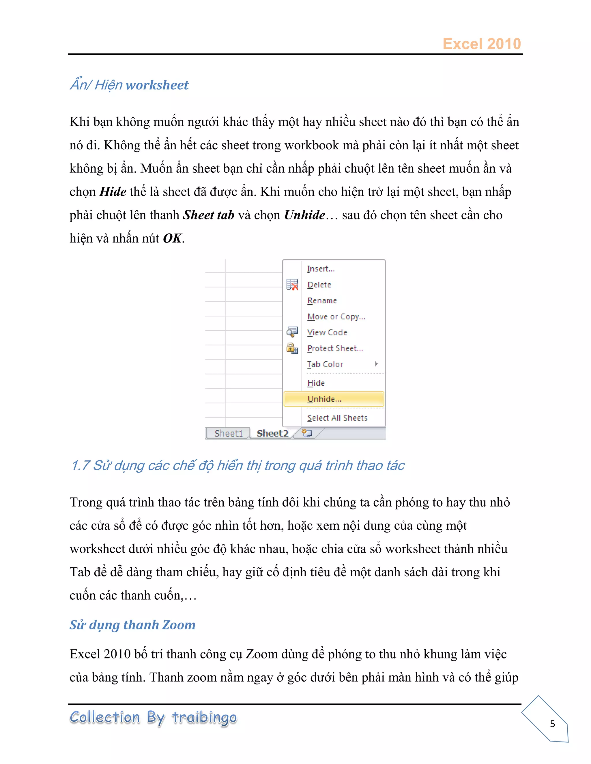 Excel 2010
5
Ẩn/ Hiện worksheet
Khi bạn không muốn ngưới khác thấy một hay nhiều sheet nào đó thì bạn có thể ẩn
nó đi. Không thể ẩn hết các sheet trong workbook mà phải còn lại ít nhất một sheet
không bị ẩn. Muốn ẩn sheet bạn chỉ cần nhấp phải chuột lên tên sheet muốn ần và
chọn Hide thế là sheet đã được ẩn. Khi muốn cho hiện trở lại một sheet, bạn nhấp
phải chuột lên thanh Sheet tab và chọn Unhide… sau đó chọn tên sheet cần cho
hiện và nhấn nút OK.
1.7 Sử dụng các chế độ hiển thị trong quá trình thao tác
Trong quá trình thao tác trên bảng tính đôi khi chúng ta cần phóng to hay thu nhỏ
các cửa sổ để có được góc nhìn tốt hơn, hoặc xem nội dung của cùng một
worksheet dưới nhiều góc độ khác nhau, hoặc chia cửa sổ worksheet thành nhiều
Tab để dễ dàng tham chiếu, hay giữ cố định tiêu đề một danh sách dài trong khi
cuốn các thanh cuốn,…
Sử dụng thanh Zoom
Excel 2010 bố trí thanh công cụ Zoom dùng để phóng to thu nhỏ khung làm việc
của bảng tính. Thanh zoom nằm ngay ở góc dưới bên phải màn hình và có thể giúp
 
