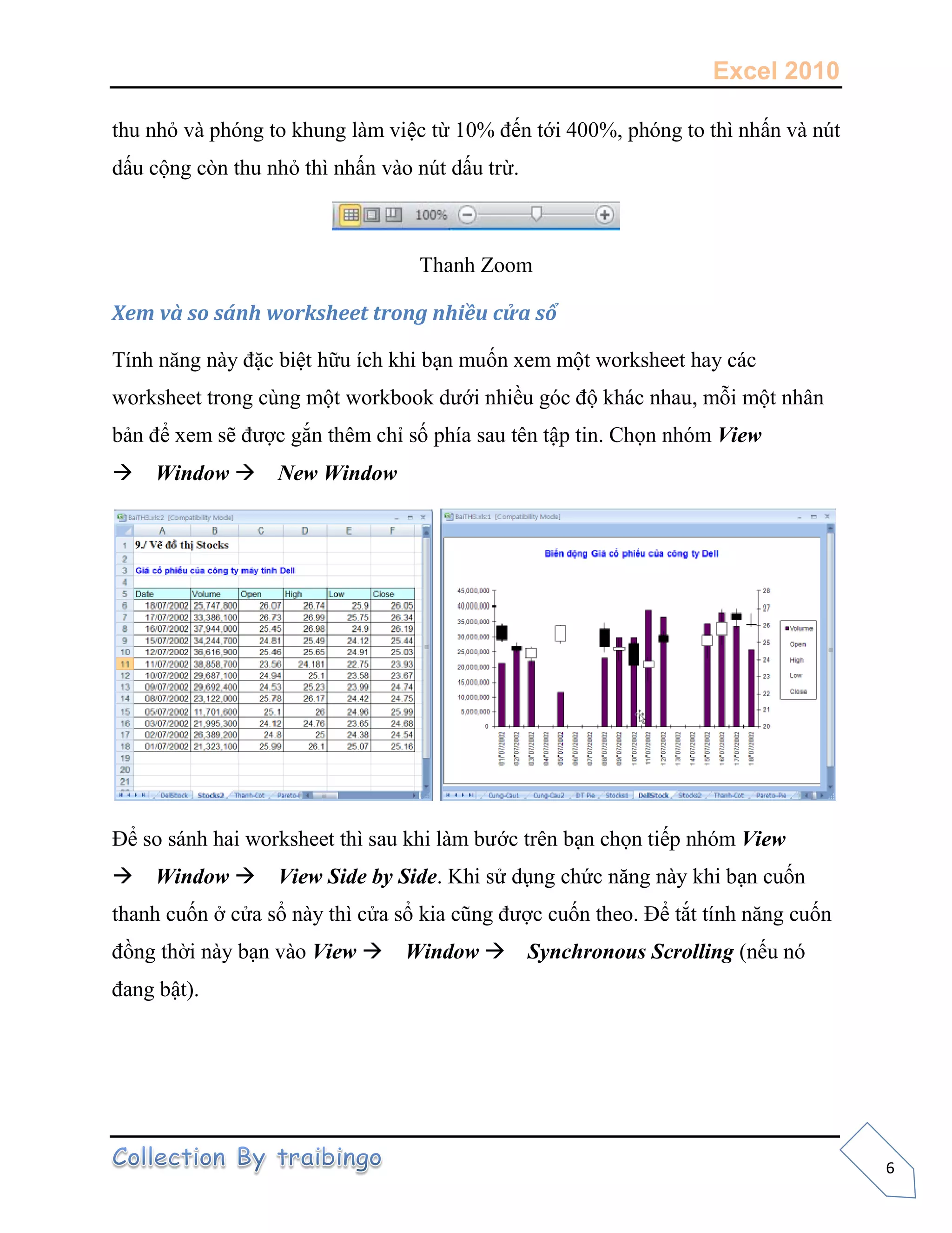Excel 2010
6
thu nhỏ và phóng to khung làm việc từ 10% đến tới 400%, phóng to thì nhấn và nút
dấu cộng còn thu nhỏ thì nhấn vào nút dấu trừ.
Thanh Zoom
Xem và so sánh worksheet trong nhiều cửa sổ
Tính năng này đặc biệt hữu ích khi bạn muốn xem một worksheet hay các
worksheet trong cùng một workbook dưới nhiều góc độ khác nhau, mỗi một nhân
bản để xem sẽ được gắn thêm chỉ số phía sau tên tập tin. Chọn nhóm View
Window New Window
Để so sánh hai worksheet thì sau khi làm bước trên bạn chọn tiếp nhóm View
Window View Side by Side. Khi sử dụng chức năng này khi bạn cuốn
thanh cuốn ở cửa sổ này thì cửa sổ kia cũng được cuốn theo. Để tắt tính năng cuốn
đồng thời này bạn vào View Window Synchronous Scrolling (nếu nó
đang bật).
 