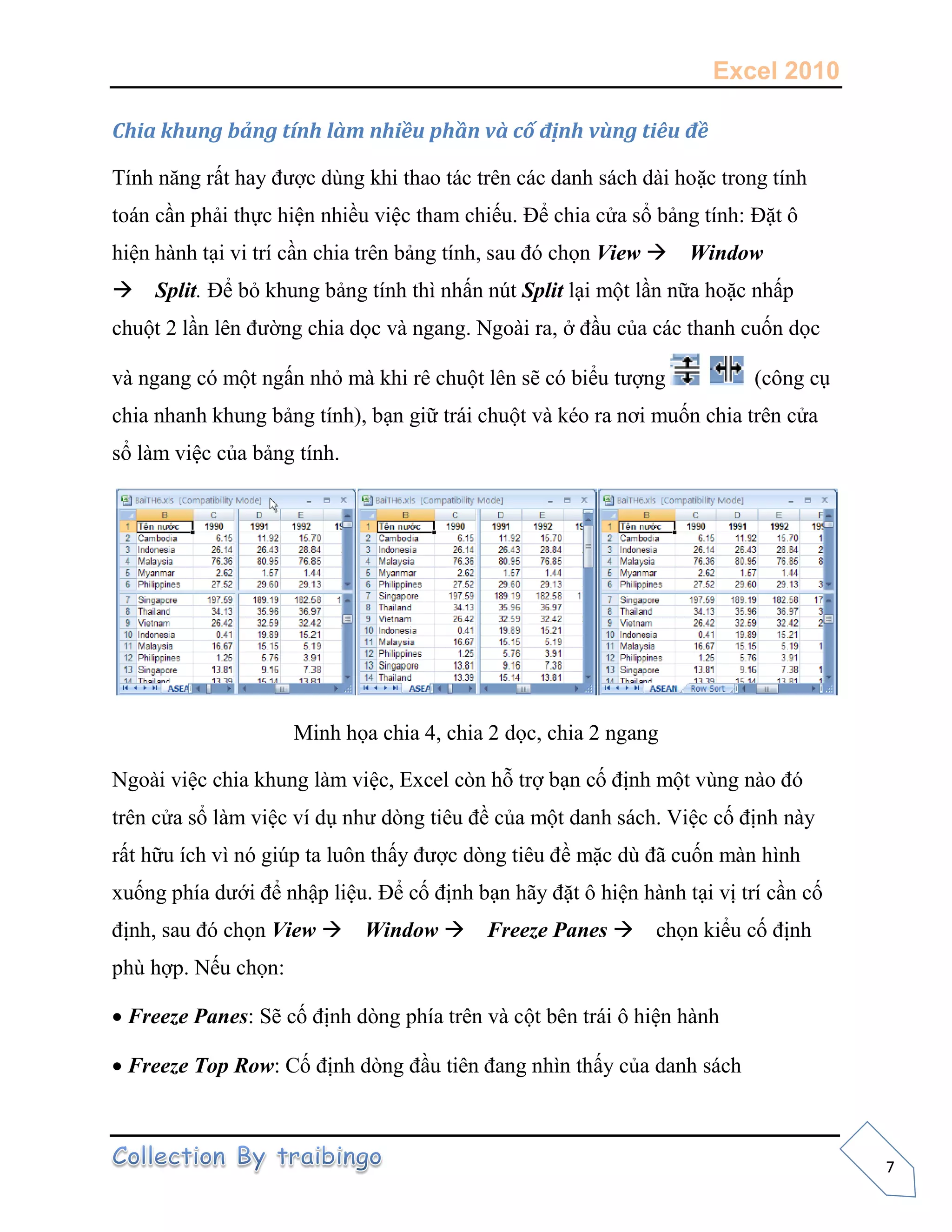 Excel 2010
7
Chia khung bảng tính làm nhiều phần và cố định vùng tiêu đề
Tính năng rất hay được dùng khi thao tác trên các danh sách dài hoặc trong tính
toán cần phải thực hiện nhiều việc tham chiếu. Để chia cửa sổ bảng tính: Đặt ô
hiện hành tại vi trí cần chia trên bảng tính, sau đó chọn View Window
Split. Để bỏ khung bảng tính thì nhấn nút Split lại một lần nữa hoặc nhấp
chuột 2 lần lên đường chia dọc và ngang. Ngoài ra, ở đầu của các thanh cuốn dọc
và ngang có một ngấn nhỏ mà khi rê chuột lên sẽ có biểu tượng (công cụ
chia nhanh khung bảng tính), bạn giữ trái chuột và kéo ra nơi muốn chia trên cửa
sổ làm việc của bảng tính.
Minh họa chia 4, chia 2 dọc, chia 2 ngang
Ngoài việc chia khung làm việc, Excel còn hỗ trợ bạn cố định một vùng nào đó
trên cửa sổ làm việc ví dụ như dòng tiêu đề của một danh sách. Việc cố định này
rất hữu ích vì nó giúp ta luôn thấy được dòng tiêu đề mặc dù đã cuốn màn hình
xuống phía dưới để nhập liệu. Để cố định bạn hãy đặt ô hiện hành tại vị trí cần cố
định, sau đó chọn View Window Freeze Panes chọn kiểu cố định
phù hợp. Nếu chọn:
Freeze Panes: Sẽ cố định dòng phía trên và cột bên trái ô hiện hành
Freeze Top Row: Cố định dòng đầu tiên đang nhìn thấy của danh sách
 