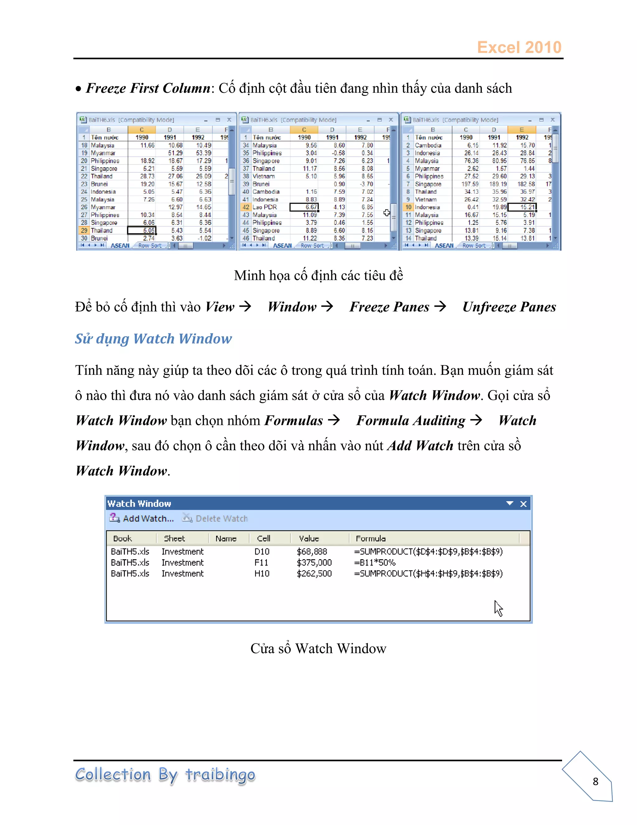 Excel 2010
8
Freeze First Column: Cố định cột đầu tiên đang nhìn thấy của danh sách
Minh họa cố định các tiêu đề
Để bỏ cố định thì vào View Window Freeze Panes Unfreeze Panes
Sử dụng Watch Window
Tính năng này giúp ta theo dõi các ô trong quá trình tính toán. Bạn muốn giám sát
ô nào thì đưa nó vào danh sách giám sát ở cửa sổ của Watch Window. Gọi cửa sổ
Watch Window bạn chọn nhóm Formulas Formula Auditing Watch
Window, sau đó chọn ô cần theo dõi và nhấn vào nút Add Watch trên cửa sồ
Watch Window.
Cửa sổ Watch Window
 