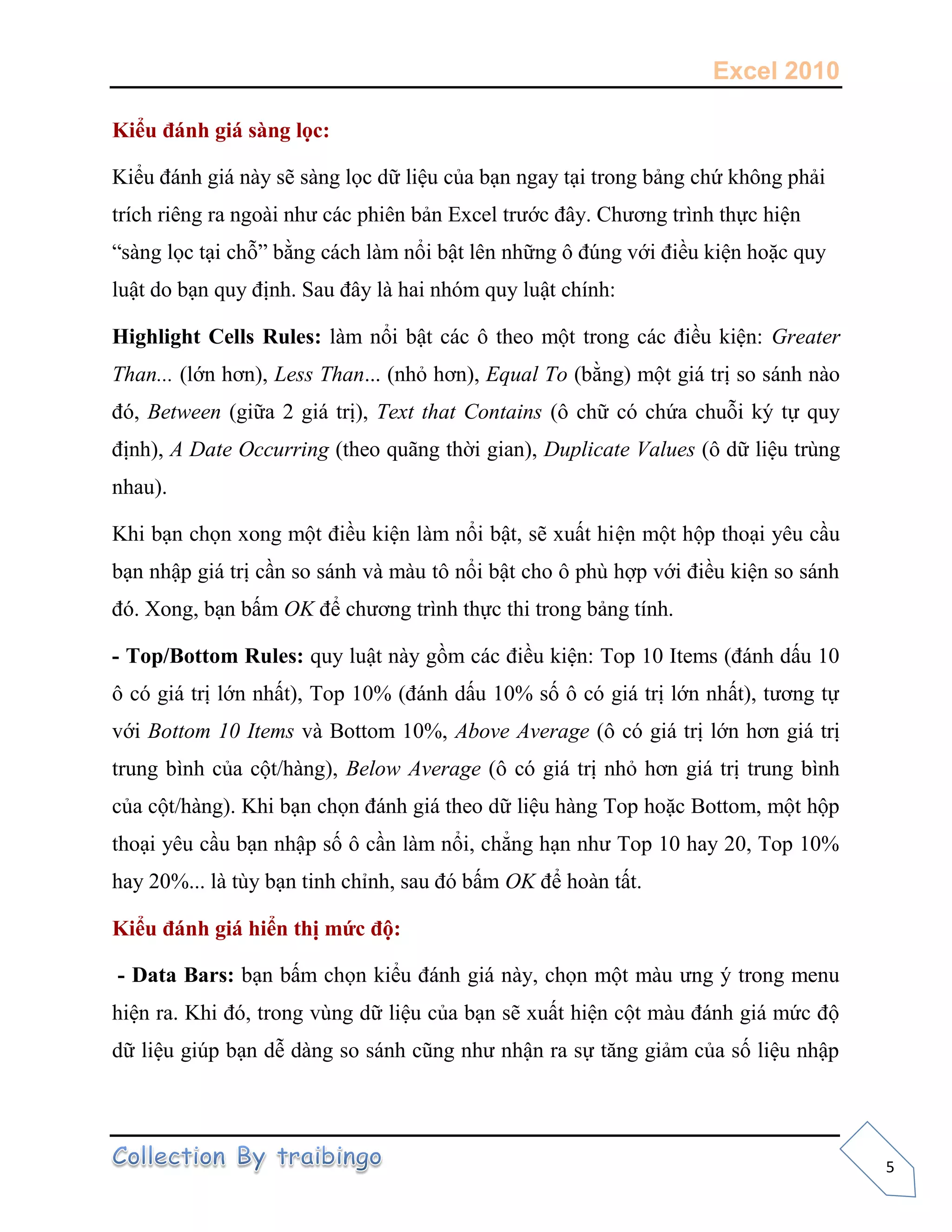 Excel 2010
5
Kiểu đánh giá sàng lọc:
Kiểu đánh giá này sẽ sàng l c dữ liệu của bạn ngay tại trong bảng chứ không phải
trích riêng ra ngoài như các phiên bản Excel trước đây. Chương trình th c hiện
“sàng l c tại chỗ” bằng cách làm nổi bật lên những ô đúng với điều kiện hoặc quy
luật do bạn quy định. Sau đây là hai nhóm quy luật chính:
Highlight Cells Rules: làm nổi bật các ô theo một trong các điều kiện: Greater
Than... (lớn hơn), Less Than... (nhỏ hơn), Equal To (bằng) một giá trị so sánh nào
đó, Between (giữa 2 giá trị), Text that Contains (ô chữ có chứa chuỗi ký t quy
định), A Date Occurring (theo quãng thời gian), Duplicate Values (ô dữ liệu trùng
nhau).
Khi bạn ch n xong một điều kiện làm nổi bật, sẽ xuất hiện một hộp thoại yêu cầu
bạn nhập giá trị cần so sánh và màu tô nổi bật cho ô phù hợp với điều kiện so sánh
đó. Xong, bạn bấm OK để chương trình th c thi trong bảng tính.
- Top/Bottom Rules: quy luật này gồm các điều kiện: Top 10 Items (đánh dấu 10
ô có giá trị lớn nhất), Top 10% (đánh dấu 10% s ô có giá trị lớn nhất), tương t
với Bottom 10 Items và Bottom 10%, Above Average (ô có giá trị lớn hơn giá trị
trung bình của cột/hàng), Below Average (ô có giá trị nhỏ hơn giá trị trung bình
của cột/hàng). Khi bạn ch n đánh giá theo dữ liệu hàng Top hoặc Bottom, một hộp
thoại yêu cầu bạn nhập s ô cần làm nổi, chẳng hạn như Top 10 hay 20, Top 10%
hay 20%... là tùy bạn tinh chỉnh, sau đó bấm OK để hoàn tất.
Kiểu đánh giá hiển thị mức độ:
- Data Bars: bạn bấm ch n kiểu đánh giá này, ch n một màu ưng ý trong menu
hiện ra. Khi đó, trong vùng dữ liệu của bạn sẽ xuất hiện cột màu đánh giá mức độ
dữ liệu giúp bạn dễ dàng so sánh cũng như nhận ra s tăng giảm của s liệu nhập
 