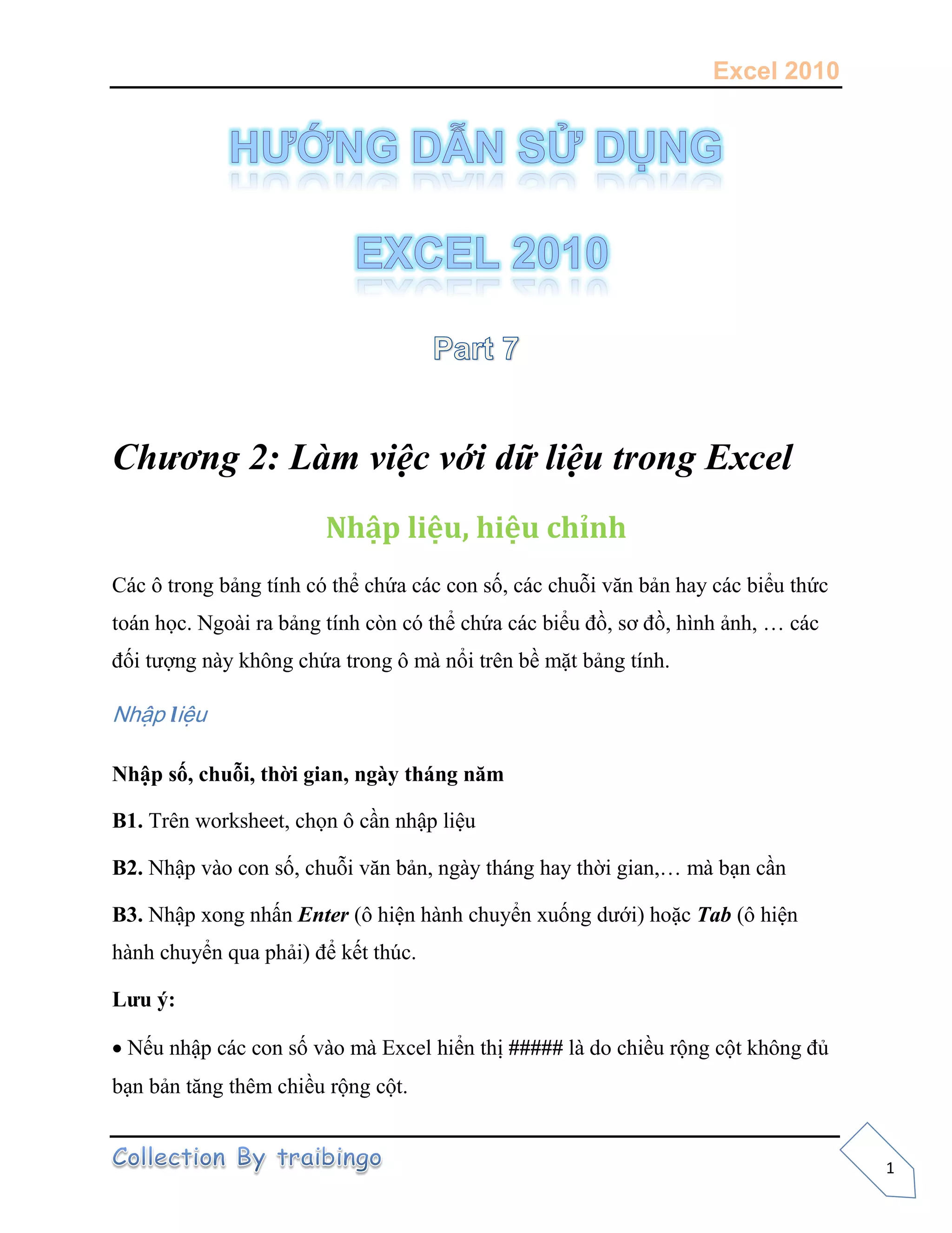 Excel 2010
1
Chương 2: Làm việc với dữ liệu trong Excel
Nhập liệu, hiệu chỉnh
Các ô trong bảng tính có thể chứa các con số, các chuỗi văn bản hay các biểu thức
toán học. Ngoài ra bảng tính còn có thể chứa các biểu đồ, sơ đồ, hình ảnh, … các
đối tượng này không chứa trong ô mà nổi trên bề mặt bảng tính.
Nhập liệu
Nhập số, chuỗi, thời gian, ngày tháng năm
B1. Trên worksheet, chọn ô cần nhập liệu
B2. Nhập vào con số, chuỗi văn bản, ngày tháng hay thời gian,… mà bạn cần
B3. Nhập xong nhấn Enter (ô hiện hành chuyển xuống dưới) hoặc Tab (ô hiện
hành chuyển qua phải) để kết thúc.
Lưu ý:
Nếu nhập các con số vào mà Excel hiển thị ##### là do chiều rộng cột không đủ
bạn bản tăng thêm chiều rộng cột.
 