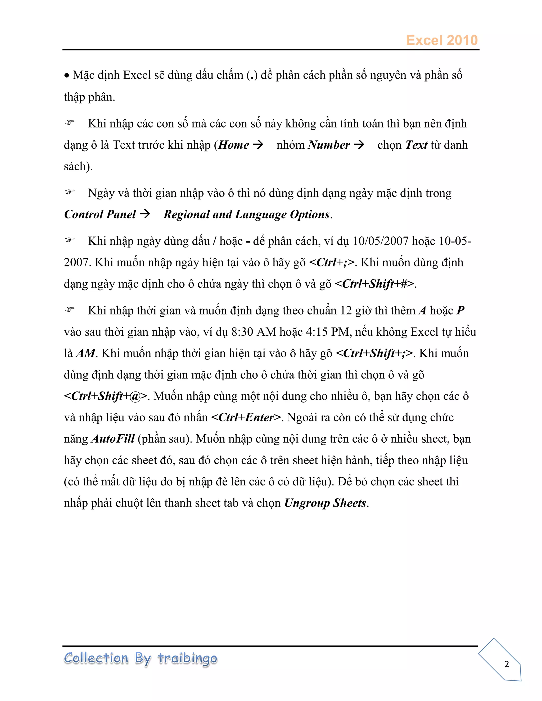 Excel 2010
2
Mặc định Excel sẽ dùng dấu chấm (.) để phân cách phần số nguyên và phần số
thập phân.
Khi nhập các con số mà các con số này không cần tính toán thì bạn nên định
dạng ô là Text trước khi nhập (Home nhóm Number chọn Text từ danh
sách).
Ngày và thời gian nhập vào ô thì nó dùng định dạng ngày mặc định trong
Control Panel Regional and Language Options.
Khi nhập ngày dùng dấu / hoặc - để phân cách, ví dụ 10/05/2007 hoặc 10-05-
2007. Khi muốn nhập ngày hiện tại vào ô hãy gõ <Ctrl+;>. Khi muốn dùng định
dạng ngày mặc định cho ô chứa ngày thì chọn ô và gõ <Ctrl+Shift+#>.
Khi nhập thời gian và muốn định dạng theo chuẩn 12 giờ thì thêm A hoặc P
vào sau thời gian nhập vào, ví dụ 8:30 AM hoặc 4:15 PM, nếu không Excel tự hiểu
là AM. Khi muốn nhập thời gian hiện tại vào ô hãy gõ <Ctrl+Shift+;>. Khi muốn
dùng định dạng thời gian mặc định cho ô chứa thời gian thì chọn ô và gõ
<Ctrl+Shift+@>. Muốn nhập cùng một nội dung cho nhiều ô, bạn hãy chọn các ô
và nhập liệu vào sau đó nhấn <Ctrl+Enter>. Ngoài ra còn có thể sử dụng chức
năng AutoFill (phần sau). Muốn nhập cùng nội dung trên các ô ở nhiều sheet, bạn
hãy chọn các sheet đó, sau đó chọn các ô trên sheet hiện hành, tiếp theo nhập liệu
(có thể mất dữ liệu do bị nhập đè lên các ô có dữ liệu). Để bỏ chọn các sheet thì
nhấp phải chuột lên thanh sheet tab và chọn Ungroup Sheets.
 