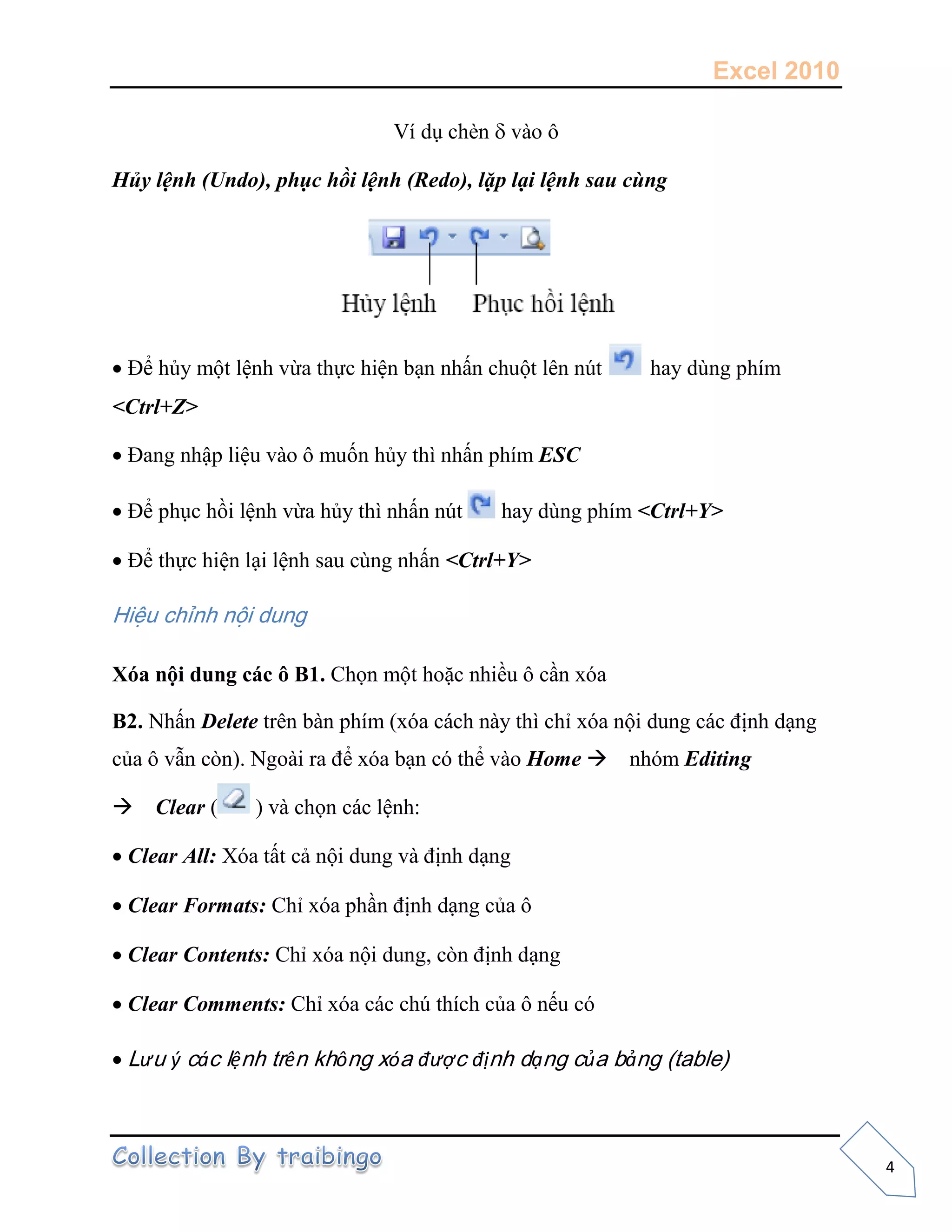 Excel 2010
4
Ví dụ chèn vào ô
Hủy lệnh (Undo), phục hồi lệnh (Redo), lặp lại lệnh sau cùng
Để hủy một lệnh vừa thực hiện bạn nhấn chuột lên nút hay dùng phím
<Ctrl+Z>
Đang nhập liệu vào ô muốn hủy thì nhấn phím ESC
Để phục hồi lệnh vừa hủy thì nhấn nút hay dùng phím <Ctrl+Y>
Để thực hiện lại lệnh sau cùng nhấn <Ctrl+Y>
Hiệu chỉnh nội dung
Xóa nội dung các ô B1. Chọn một hoặc nhiều ô cần xóa
B2. Nhấn Delete trên bàn phím (xóa cách này thì chỉ xóa nội dung các định dạng
của ô vẫn còn). Ngoài ra để xóa bạn có thể vào Home nhóm Editing
Clear ( ) và chọn các lệnh:
Clear All: Xóa tất cả nội dung và định dạng
Clear Formats: Chỉ xóa phần định dạng của ô
Clear Contents: Chỉ xóa nội dung, còn định dạng
Clear Comments: Chỉ xóa các chú thích của ô nếu có
Lưu ý các lệnh trên không xóa được định dạng của bảng (table)
 