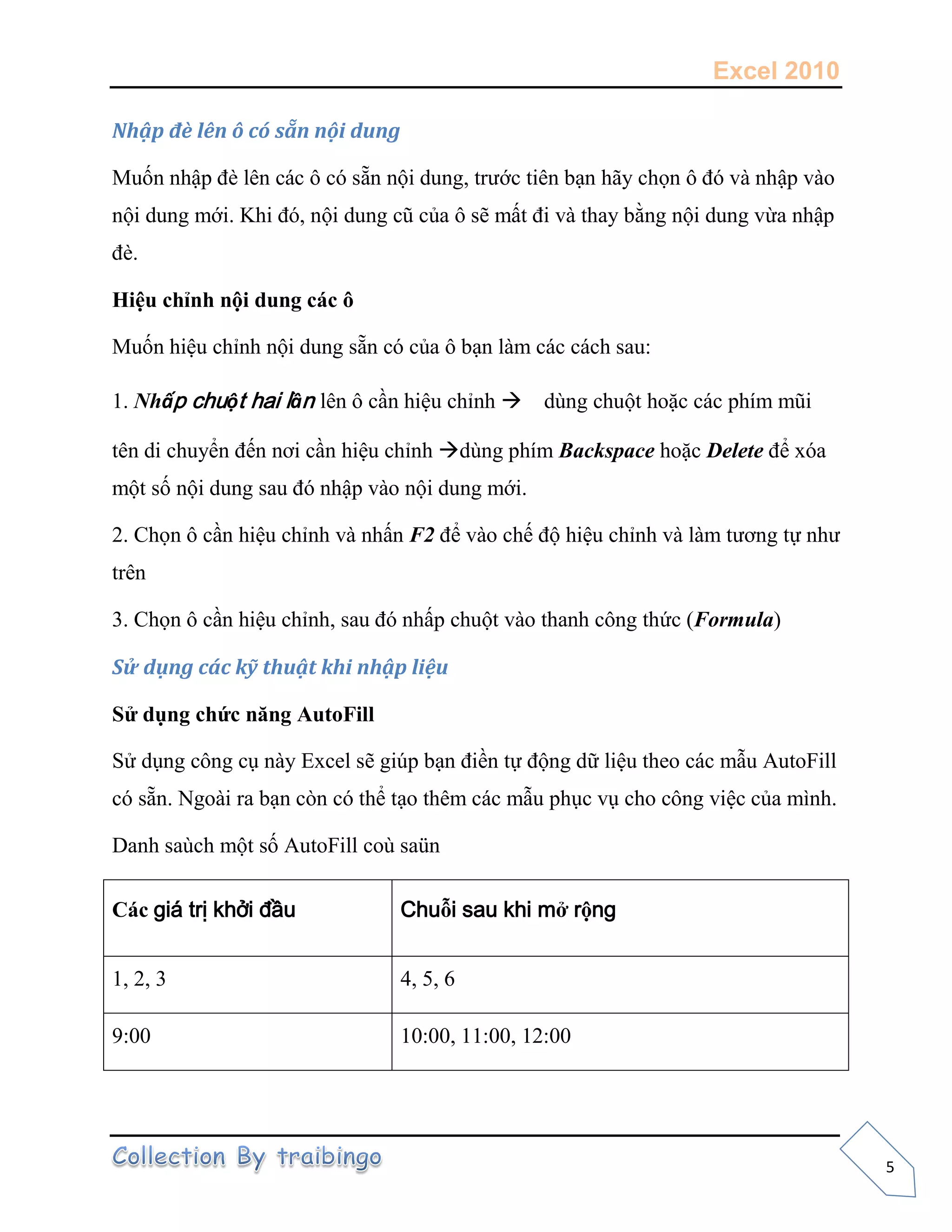 Excel 2010
5
Nhập đè lên ô có sẵn nội dung
Muốn nhập đè lên các ô có sẵn nội dung, trước tiên bạn hãy chọn ô đó và nhập vào
nội dung mới. Khi đó, nội dung cũ của ô sẽ mất đi và thay bằng nội dung vừa nhập
đè.
Hiệu chỉnh nội dung các ô
Muốn hiệu chỉnh nội dung sẵn có của ô bạn làm các cách sau:
1. Nhấp chuột hai lần lên ô cần hiệu chỉnh dùng chuột hoặc các phím mũi
tên di chuyển đến nơi cần hiệu chỉnh dùng phím Backspace hoặc Delete để xóa
một số nội dung sau đó nhập vào nội dung mới.
2. Chọn ô cần hiệu chỉnh và nhấn F2 để vào chế độ hiệu chỉnh và làm tương tự như
trên
3. Chọn ô cần hiệu chỉnh, sau đó nhấp chuột vào thanh công thức (Formula)
Sử dụng các kỹ thuật khi nhập liệu
Sử dụng chức năng AutoFill
Sử dụng công cụ này Excel sẽ giúp bạn điền tự động dữ liệu theo các mẫu AutoFill
có sẵn. Ngoài ra bạn còn có thể tạo thêm các mẫu phục vụ cho công việc của mình.
Danh saùch một số AutoFill coù saün
Các giá trị khởi đầu Chuỗi sau khi mở rộng
1, 2, 3 4, 5, 6
9:00 10:00, 11:00, 12:00
 