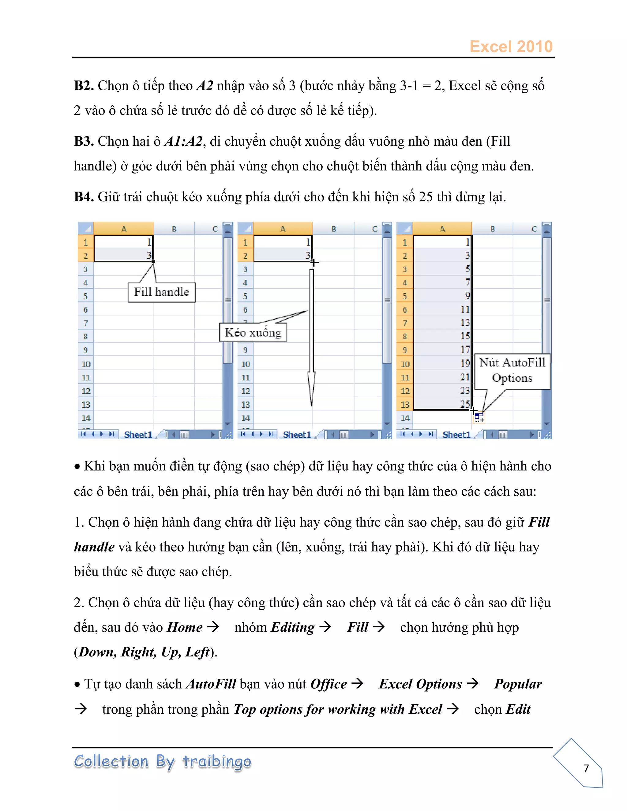 Excel 2010
7
B2. Chọn ô tiếp theo A2 nhập vào số 3 (bước nhảy bằng 3-1 = 2, Excel sẽ cộng số
2 vào ô chứa số lẻ trước đó để có được số lẻ kế tiếp).
B3. Chọn hai ô A1:A2, di chuyển chuột xuống dấu vuông nhỏ màu đen (Fill
handle) ở góc dưới bên phải vùng chọn cho chuột biến thành dấu cộng màu đen.
B4. Giữ trái chuột kéo xuống phía dưới cho đến khi hiện số 25 thì dừng lại.
Khi bạn muốn điền tự động (sao chép) dữ liệu hay công thức của ô hiện hành cho
các ô bên trái, bên phải, phía trên hay bên dưới nó thì bạn làm theo các cách sau:
1. Chọn ô hiện hành đang chứa dữ liệu hay công thức cần sao chép, sau đó giữ Fill
handle và kéo theo hướng bạn cần (lên, xuống, trái hay phải). Khi đó dữ liệu hay
biểu thức sẽ được sao chép.
2. Chọn ô chứa dữ liệu (hay công thức) cần sao chép và tất cả các ô cần sao dữ liệu
đến, sau đó vào Home nhóm Editing Fill chọn hướng phù hợp
(Down, Right, Up, Left).
Tự tạo danh sách AutoFill bạn vào nút Office Excel Options Popular
trong phần trong phần Top options for working with Excel chọn Edit
 