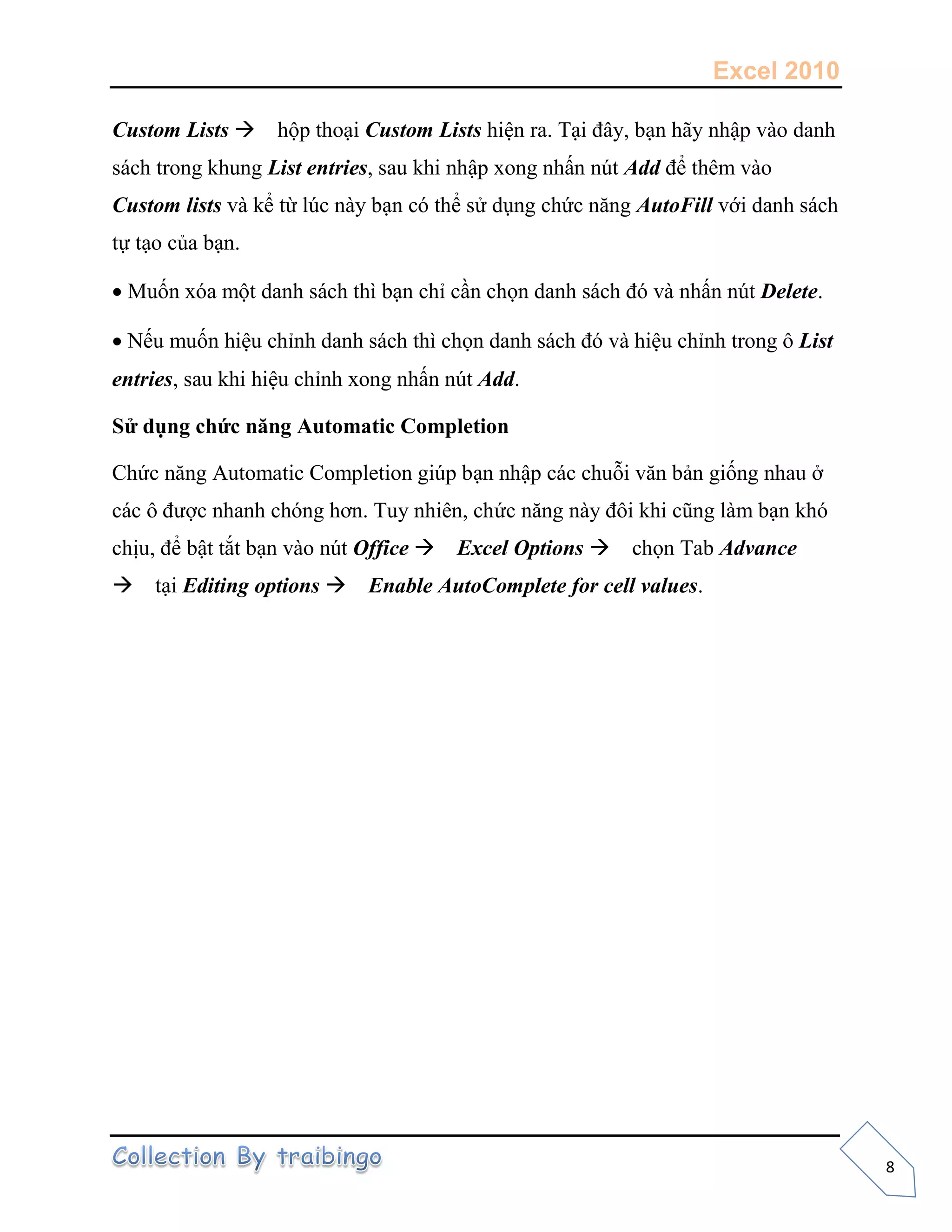 Excel 2010
8
Custom Lists hộp thoại Custom Lists hiện ra. Tại đây, bạn hãy nhập vào danh
sách trong khung List entries, sau khi nhập xong nhấn nút Add để thêm vào
Custom lists và kể từ lúc này bạn có thể sử dụng chức năng AutoFill với danh sách
tự tạo của bạn.
Muốn xóa một danh sách thì bạn chỉ cần chọn danh sách đó và nhấn nút Delete.
Nếu muốn hiệu chỉnh danh sách thì chọn danh sách đó và hiệu chỉnh trong ô List
entries, sau khi hiệu chỉnh xong nhấn nút Add.
Sử dụng chức năng Automatic Completion
Chức năng Automatic Completion giúp bạn nhập các chuỗi văn bản giống nhau ở
các ô được nhanh chóng hơn. Tuy nhiên, chức năng này đôi khi cũng làm bạn khó
chịu, để bật tắt bạn vào nút Office Excel Options chọn Tab Advance
tại Editing options Enable AutoComplete for cell values.
 