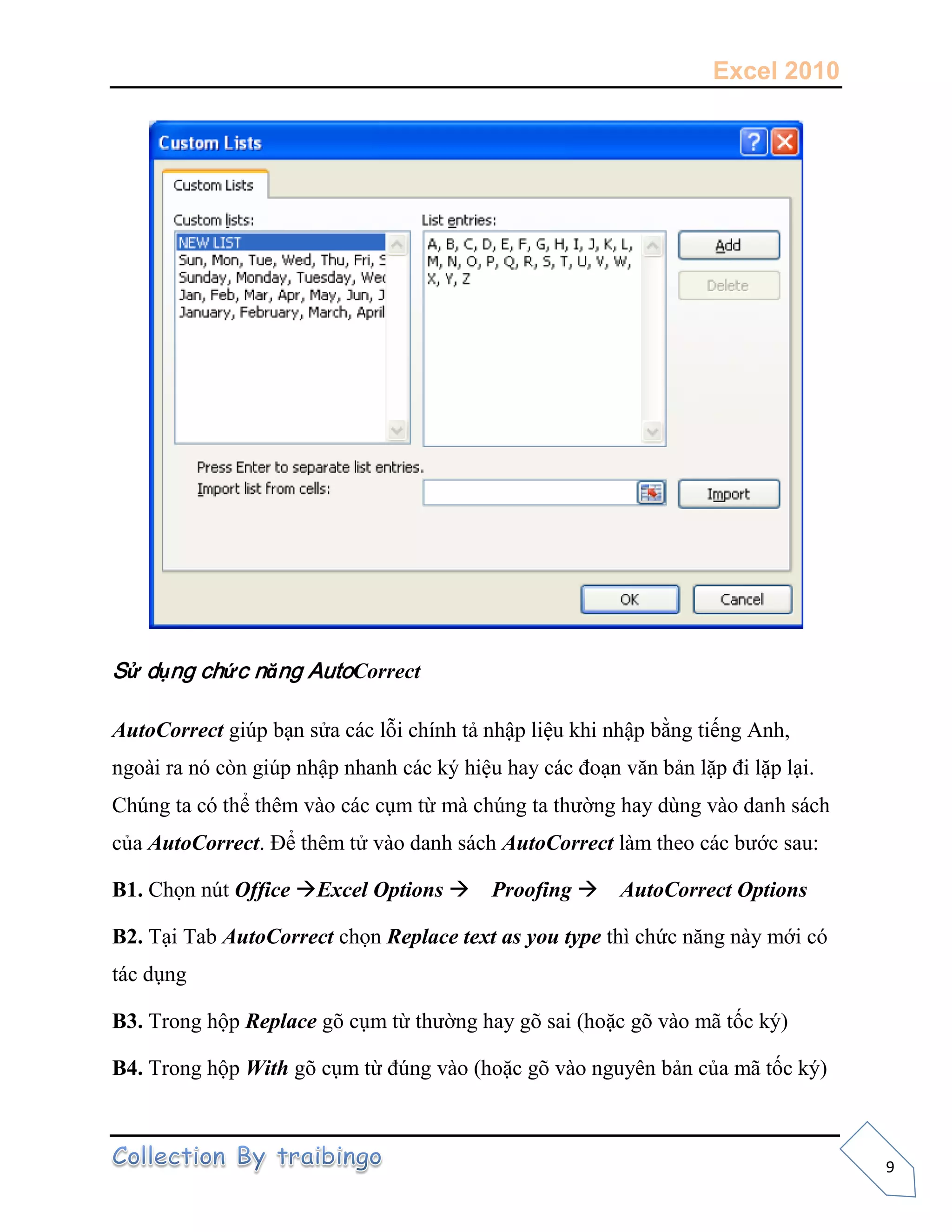 Excel 2010
9
Sử dụng chức năng AutoCorrect
AutoCorrect giúp bạn sửa các lỗi chính tả nhập liệu khi nhập bằng tiếng Anh,
ngoài ra nó còn giúp nhập nhanh các ký hiệu hay các đoạn văn bản lặp đi lặp lại.
Chúng ta có thể thêm vào các cụm từ mà chúng ta thường hay dùng vào danh sách
của AutoCorrect. Để thêm tử vào danh sách AutoCorrect làm theo các bước sau:
B1. Chọn nút Office Excel Options Proofing AutoCorrect Options
B2. Tại Tab AutoCorrect chọn Replace text as you type thì chức năng này mới có
tác dụng
B3. Trong hộp Replace gõ cụm từ thường hay gõ sai (hoặc gõ vào mã tốc ký)
B4. Trong hộp With gõ cụm từ đúng vào (hoặc gõ vào nguyên bản của mã tốc ký)
 