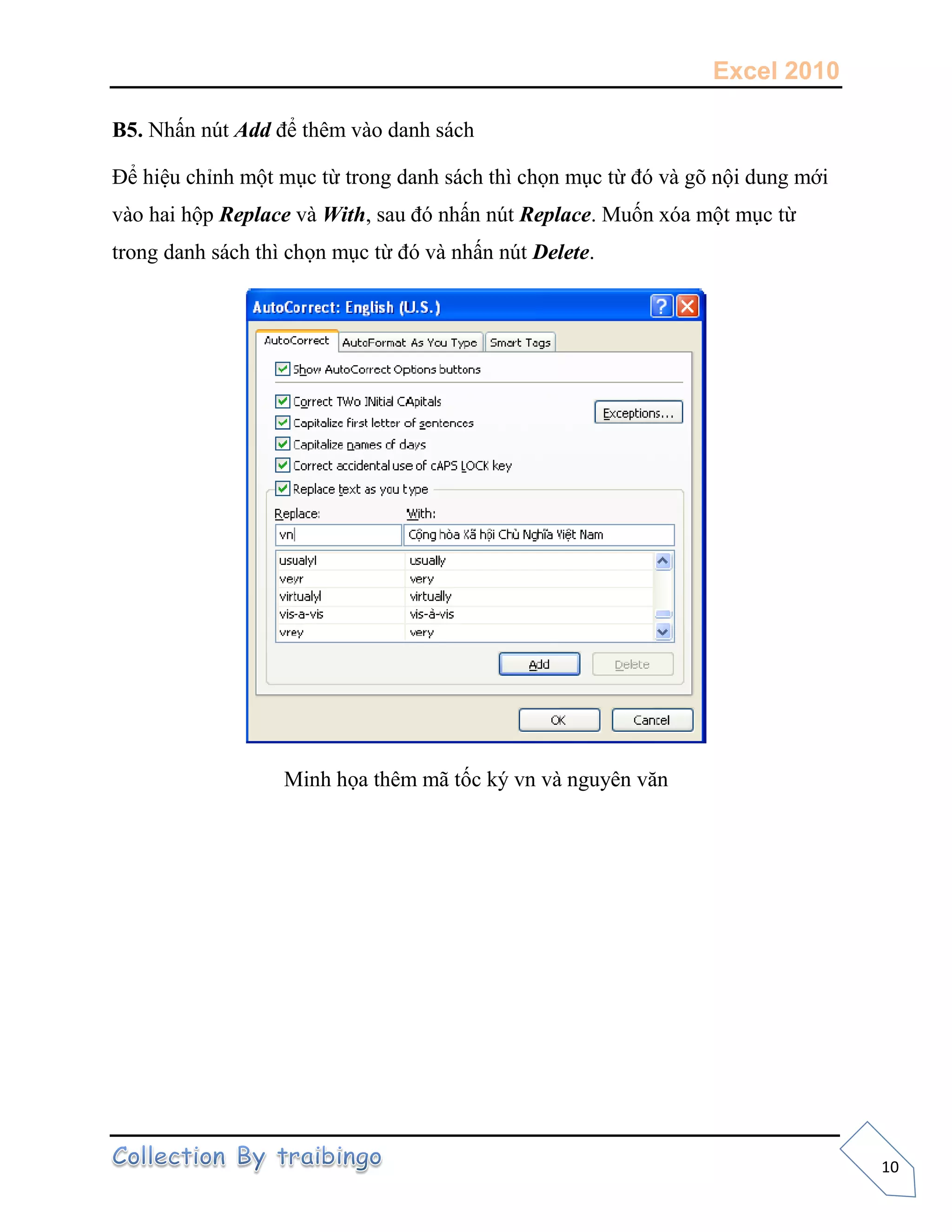 Excel 2010
10
B5. Nhấn nút Add để thêm vào danh sách
Ðể hiệu chỉnh một mục từ trong danh sách thì chọn mục từ đó và gõ nội dung mới
vào hai hộp Replace và With, sau đó nhấn nút Replace. Muốn xóa một mục từ
trong danh sách thì chọn mục từ đó và nhấn nút Delete.
Minh họa thêm mã tốc ký vn và nguyên văn
 