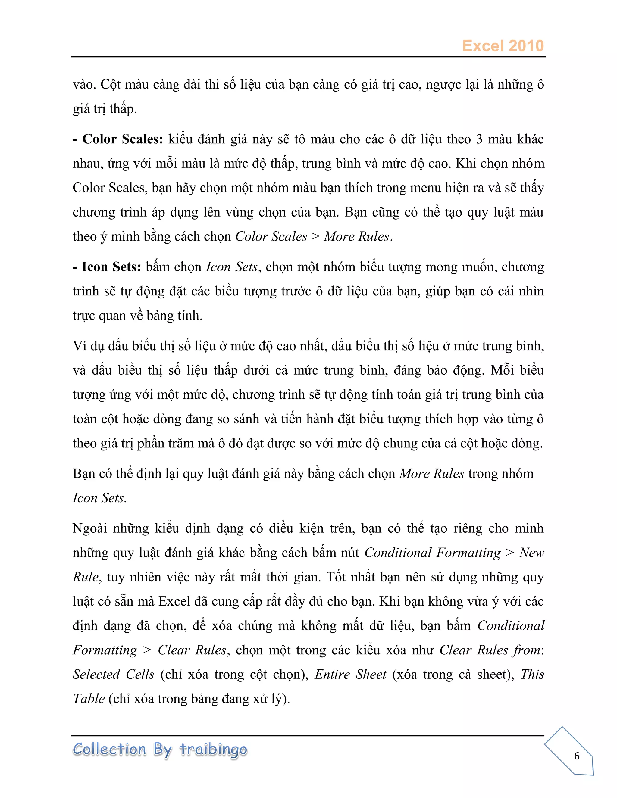 Excel 2010
6
vào. Cột màu càng dài thì s liệu của bạn càng có giá trị cao, ngược lại là những ô
giá trị thấp.
- Color Scales: kiểu đánh giá này sẽ tô màu cho các ô dữ liệu theo 3 màu khác
nhau, ứng với mỗi màu là mức độ thấp, trung bình và mức độ cao. Khi ch n nhóm
Color Scales, bạn hãy ch n một nhóm màu bạn thích trong menu hiện ra và sẽ thấy
chương trình áp dụng lên vùng ch n của bạn. Bạn cũng có thể tạo quy luật màu
theo ý mình bằng cách ch n Color Scales > More Rules.
- Icon Sets: bấm ch n Icon Sets, ch n một nhóm biểu tượng mong mu n, chương
trình sẽ t động đặt các biểu tượng trước ô dữ liệu của bạn, giúp bạn có cái nhìn
tr c quan về bảng tính.
Ví dụ dấu biểu thị s liệu ở mức độ cao nhất, dấu biểu thị s liệu ở mức trung bình,
và dấu biểu thị s liệu thấp dưới cả mức trung bình, đáng báo động. Mỗi biểu
tượng ứng với một mức độ, chương trình sẽ t động tính toán giá trị trung bình của
toàn cột hoặc dòng đang so sánh và ti n hành đặt biểu tượng thích hợp vào từng ô
theo giá trị phần trăm mà ô đó đạt được so với mức độ chung của cả cột hoặc dòng.
Bạn có thể định lại quy luật đánh giá này bằng cách ch n More Rules trong nhóm
Icon Sets.
Ngoài những kiểu định dạng có điều kiện trên, bạn có thể tạo riêng cho mình
những quy luật đánh giá khác bằng cách bấm nút Conditional Formatting > New
Rule, tuy nhiên việc này rất mất thời gian. T t nhất bạn nên sử dụng những quy
luật có sẵn mà Excel đã cung cấp rất đầy đủ cho bạn. Khi bạn không vừa ý với các
định dạng đã ch n, để xóa chúng mà không mất dữ liệu, bạn bấm Conditional
Formatting > Clear Rules, ch n một trong các kiểu xóa như Clear Rules from:
Selected Cells (chỉ xóa trong cột ch n), Entire Sheet (xóa trong cả sheet), This
Table (chỉ xóa trong bảng đang xử lý).
 