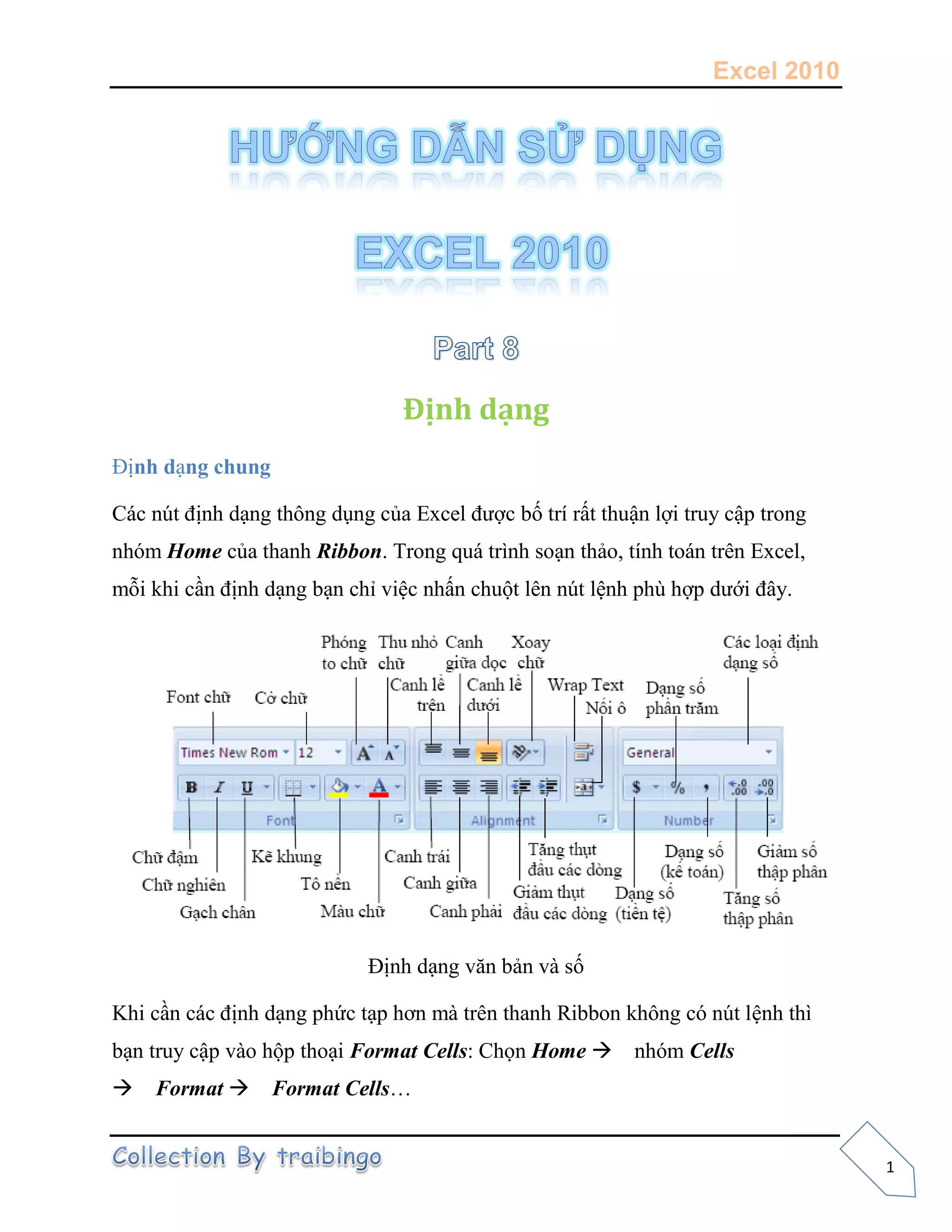 Excel 2010
1
Định dạng
Định dạng chung
Các nút định dạng thông dụng của Excel được bố trí rất thuận lợi truy cập trong
nhóm Home của thanh Ribbon. Trong quá trình soạn thảo, tính toán trên Excel,
mỗi khi cần định dạng bạn chỉ việc nhấn chuột lên nút lệnh phù hợp dưới đây.
Định dạng văn bản và số
Khi cần các định dạng phức tạp hơn mà trên thanh Ribbon không có nút lệnh thì
bạn truy cập vào hộp thoại Format Cells: Chọn Home nhóm Cells
Format Format Cells…
 