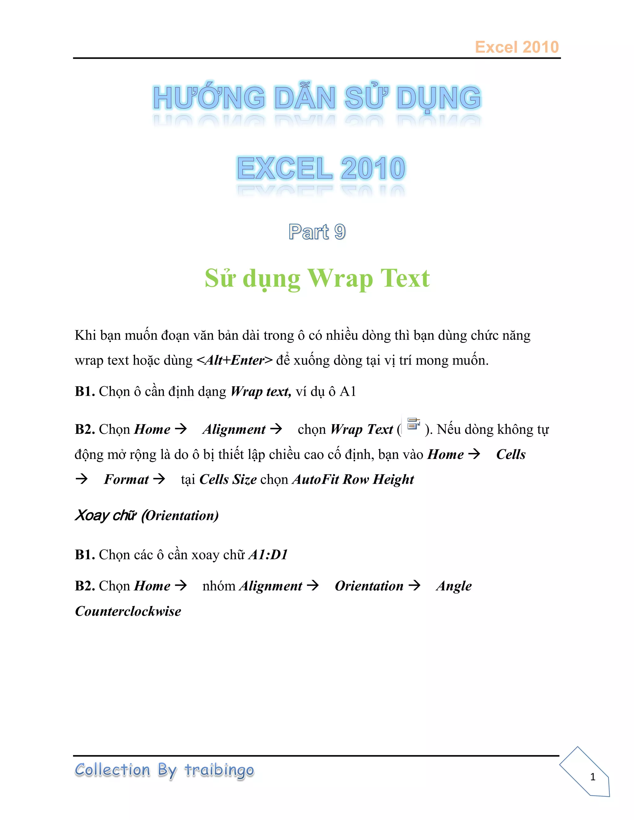Excel 2010
1
Sử dụng Wrap Text
Khi bạn muốn đoạn văn bản dài trong ô có nhiều dòng thì bạn dùng chức năng
wrap text hoặc dùng <Alt+Enter> để xuống dòng tại vị trí mong muốn.
B1. Chọn ô cần định dạng Wrap text, ví dụ ô A1
B2. Chọn Home Alignment chọn Wrap Text ( ). Nếu dòng không tự
động mở rộng là do ô bị thiết lập chiều cao cố định, bạn vào Home Cells
Format tại Cells Size chọn AutoFit Row Height
Xoay chữ (Orientation)
B1. Chọn các ô cần xoay chữ A1:D1
B2. Chọn Home nhóm Alignment Orientation Angle
Counterclockwise
 