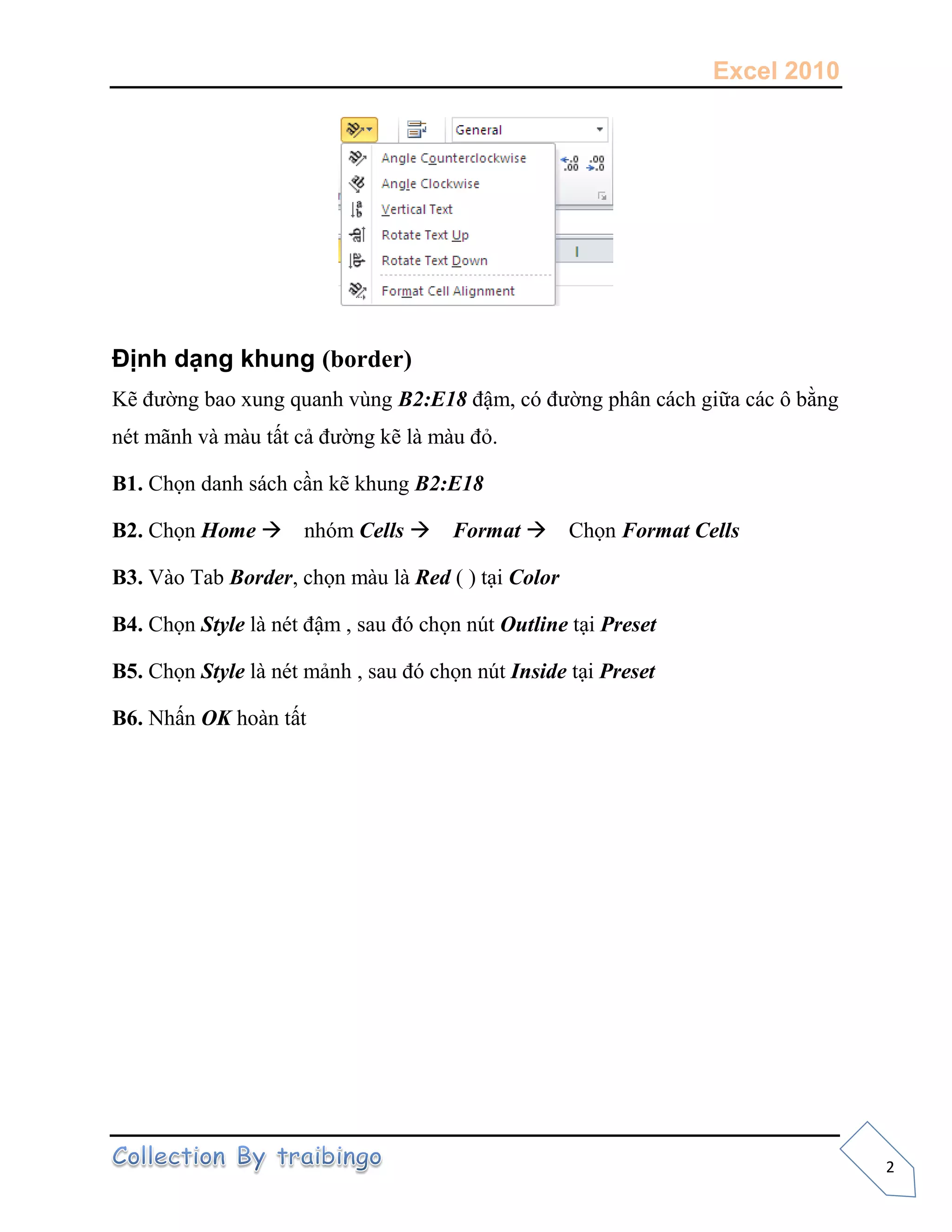 Excel 2010
2
Định dạng khung (border)
Kẽ đường bao xung quanh vùng B2:E18 đậm, có đường phân cách giữa các ô bằng
nét mãnh và màu tất cả đường kẽ là màu đỏ.
B1. Chọn danh sách cần kẽ khung B2:E18
B2. Chọn Home nhóm Cells Format Chọn Format Cells
B3. Vào Tab Border, chọn màu là Red ( ) tại Color
B4. Chọn Style là nét đậm , sau đó chọn nút Outline tại Preset
B5. Chọn Style là nét mảnh , sau đó chọn nút Inside tại Preset
B6. Nhấn OK hoàn tất
 